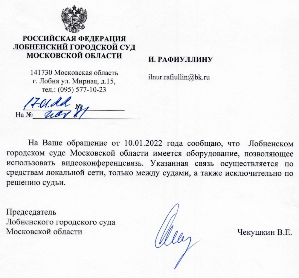 РОССИЙСКАЯ ФЕДЕРАЦИЯ ЛОБНЕНСКИЙ ГОРОДСКОЙ СУД МОСКОВСКОЙ ОБЛАСТИ 141730 Московская область г. Лобня ул. Мирная, д.15, тел.: (095) 577-10-23 17.01 На Ваше обращение от 10.01.2022 года сообщаю, что Лобненском городском суде Московской области имеется оборудование, позволяющее использовать видеоконференцсвязь. Указанная связь осуществляется по средствам локальной сети, только между судами, а также исключительно по решению судьи. Председатель Лобненского городского суда Московской области Чекушкин В.Е.