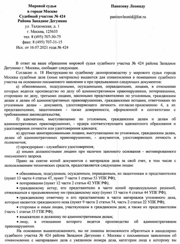 Мировой судья в городе Москве Судебный участок № 424 Района Западное Дегунино ул. Талдомская, д. 1 г. Москва, 125635 тел. 8 (495) 707-30-75 факс: 8 (495) 707-31-15 Исх. от 16.07.2021 года № 424 В ответ на ваше обращение мировой судья судебного участка № 424 района Западное Дегунино г. Москвы, сообщает следующее. Согласно п. 18 Инструкцию по судебному делопроизводству у мирового судьи города Москвы судебные дела (иные материалы) выдаются для ознакомления в помещении судебного участка на основании письменного заявления и при предъявлении следующих документов: а) обвиняемыми, подсудимыми, осужденными, оправданными, лицами, в отношении которых ведется производство по делу об административном правонарушении, потерпевшими, сторонами по делу, третьими лицами, законными представителями по уголовным, гражданским делам и делам об административных правонарушениях, гражданскими истцами, ответчиками по уголовным делам документа, удостоверяющего личность согласно приложению 4, а их представителями, защитниками также доверенности, оформленной в соответствии с требованиями законодательства; б) адвокатами, выступающими по уголовным, гражданским делам И делам об административных правонарушениях, ордера соответствующего адвокатского образования и удостоверения личности или удостоверения адвоката; в) другими заинтересованными лицами, выступающими по уголовным, гражданским делам, делам об административных правонарушениях, документов, удостоверяющих личность и полномочия; г) прокурорами служебного удостоверения; д) иными должностными лицами при наличии законного основания - мотивированного письменного запроса. Право на снятие копий документов с материалов дела за свой счет, в том числе с использованием технических средств, предоставляется следующим лицам: • обвиняемым, подсудимым, осужденным, оправданным, их защитникам и представителям (пункт 13 части 4 статьи 47, пункт 7 части 1 статьи 53 УПК РФ); • потерпевшим (пункт 12 части 2 статьи 42 УПК РФ); • гражданскому истцу, его представителю в части копий процессуальных решений, относящихся к предъявленному им гражданскому иску (пункт 13 части 4 статьи 44 УПК РФ); • гражданскому ответчику и его представителю в части материалов уголовного дела, которые касаются гражданского иска (пункт 9 части 2 статьи 54, часть 2 статьи 22 УПК РФ); • сторонам и иным лицам, участвующим в гражданском деле, а также их представителям (часть 1 статьи 35 ГПК РФ); • взыскателю и должнику по административным делам; • лицу, B отношении которого ведется производство об административном правонарушении. На основании вышеизложенного, вы не лишены возможности обратиться в канцелярию судебного участка № 424 района Западное Дегунино г. Москвы с письменным заявлением об ознакомлении с материалами дела с указанием номера дела, категории лица к которому вы