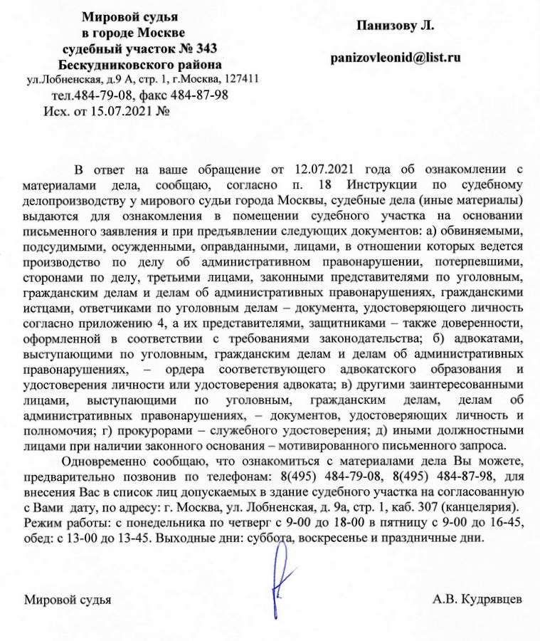 Мировой судья в городе Москве судебный участок № 343 Бескудниковского района ул. Лобненская, д.9 А, стр. 1, г.Москва, 127411 тел.484-79-08, факс 484-87-98 Исх. от 15.07.2021 № В ответ на ваше обращение от 12.07.2021 года об ознакомлении с материалами дела, сообщаю, согласно Π. 18 Инструкции по судебному делопроизводству у мирового судьи города Москвы, судебные дела (иные материалы) выдаются для ознакомления в помещении судебного участка на основании письменного заявления и при предъявлении следующих документов: а) обвиняемыми, подсудимыми, осужденными, оправданными, лицами, в отношении которых ведется производство по делу об административном правонарушении, потерпевшими, сторонами по делу, третьими лицами, законными представителями по уголовным, гражданским делам и делам об административных правонарушениях, гражданскими истцами, ответчиками по уголовным делам документа, удостоверяющего личность согласно приложению 4, а их представителями, защитниками также доверенности, оформленной в соответствии с требованиями законодательства; б) адвокатами, выступающими по уголовным, гражданским делам и делам об административных правонарушениях, ордера соответствующего адвокатского образования и удостоверения личности или удостоверения адвоката; в) другими заинтересованными лицами, выступающими по уголовным, гражданским делам, делам об административных правонарушениях, документов, удостоверяющих личность и полномочия; г) прокурорами служебного удостоверения; д) иными должностными лицами при наличии законного основания мотивированного письменного запроса. Одновременно сообщаю, что ознакомиться с материалами дела Вы можете, предварительно позвонив по телефонам: 8(495) 484-79-08, 8(495) 484-87-98, для внесения Вас в список лиц допускаемых в здание судебного участка на согласованную с Вами дату, по адресу: г. Москва, ул. Лобненская, д. 9а, стр. 1, каб. 307 (канцелярия). Режим работы: с понедельника по четверг с 9-00 до 18-00 в пятницу с 9-00 до 16-45, обед: с 13-00 до 13-45. Выходные дни: суббота, воскресенье и праздничные дни. Мировой судья А.В. Кудрявцев