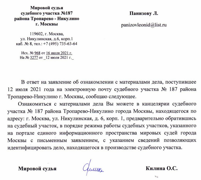 Мировой судья судебного участка №187 района Тропарево - Никулино г. Москвы 119602, г. Москва, ул. Никулинская, д.6, корп. 1 каб. № 8, тел.: +7 (495) 735-63-64 Исх. № 968 от 16 июля 2021 г. На № 3277 от 12 июля 2021 г._ В ответ на заявление об ознакомлении с материалами дела, поступившее 12 июля 2021 года на электронную почту судебного участка № 187 района Тропарево-Никулино г. Москвы, сообщаю следующее. Ознакомиться с материалами дела Вы можете в канцелярии судебного участка № 187 района Тропарево-Никулино города Москвы, находящегося по адресу: г. Москва, ул. Никулинская, д. 6, корп. 1, предварительно обратившись на судебный участок, в порядке режима работы судебных участков, указанного на портале единого информационного пространства мировых судей города Москвы с письменным заявлением, с указанием сведений позволяющих идентифицировать дело, находящегося в производстве судебного участка. Мировой судья Килина О.С.