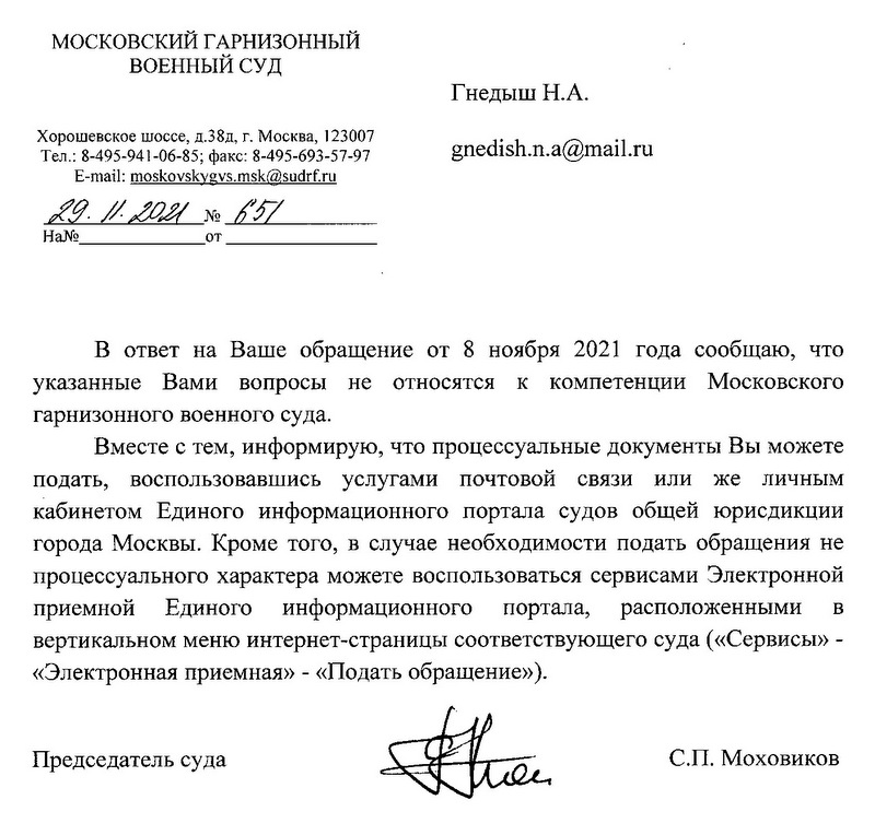 МОСКОВСКИЙ ГАРНИЗОННЫЙ ВОЕННЫЙ СУД Хорошевское шоссе, д.38д, г. Москва, 123007 Тел.: 8-495-941-06-85; факс: 8-495-693-57-97 E-mail: moskovskygvs.msk@sudrf.ru 29.11.2021 № 651 В ответ на Ваше обращение от 8 ноября 2021 года сообщаю, что указанные Вами вопросы не относятся к компетенции Московского гарнизонного военного суда. Вместе с тем, информирую, что процессуальные документы Вы можете подать, воспользовавшись услугами почтовой связи или же личным кабинетом Единого информационного портала судов общей юрисдикции города Москвы. Кроме того, в случае необходимости подать обращения не процессуального характера можете воспользоваться сервисами Электронной приемной Единого информационного портала, расположенными в вертикальном меню интернет-страницы соответствующего суда («Сервисы» - «Электронная приемная» - «Подать обращение»). Председатель суда С.П. Моховиков