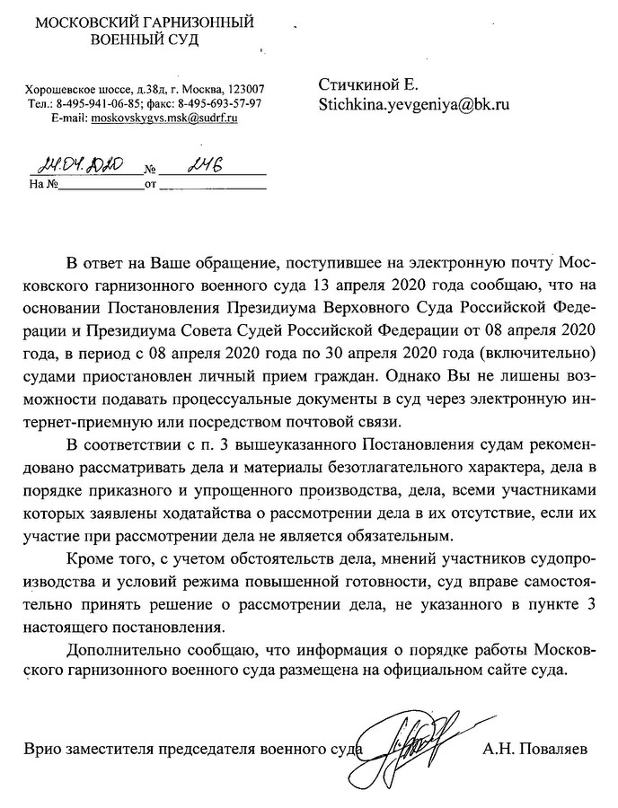 МОСКОВСКИЙ ГАРНИЗОННЫЙ . ВОЕННЫЙ СУД Хорошевское шоссе, д.38д, г. Москва, 123007 Тел.: 8-495-941-06-85; факс: 8-495-693-57-97 В ответ на Ваше обращение, поступившее на электронную почту Московского гарнизонного военного суда 13 апреля 2020 года сообщаю, что на основании Постановления Президиума Верховного Суда Российской Федерации и Президиума Совета Судей Российской Федерации от 08 апреля 2020 года, в период с 08 апреля 2020 года по 30 апреля 2020 года (включительно) судами приостановлен личный прием граждан. Однако Вы не лишены возможности подавать процессуальные документы в суд через электронную интернет-приемную или посредством почтовой связи. В соответствии с п. 3 вышеуказанного Постановления судам рекомендовано рассматривать дела и материалы безотлагательного характера, дела в порядке приказного и упрощенного производства, дела, всеми участниками которых заявлены ходатайства о рассмотрении дела в их отсутствие, если их участие при рассмотрении дела не является обязательным. Кроме того, с учетом обстоятельств дела, мнений участников судопроизводства и условий режима повышенной готовности, суд вправе самостоя- тельно принять решение о рассмотрении дела, не указанного в пункте 3 настоящего постановления. Дополнительно сообщаю, что информация о порядке работы Московского гарнизонного военного суда размещена на официальном сайте суда. Врио заместителя председателя военного суде А.Н. Поваляев