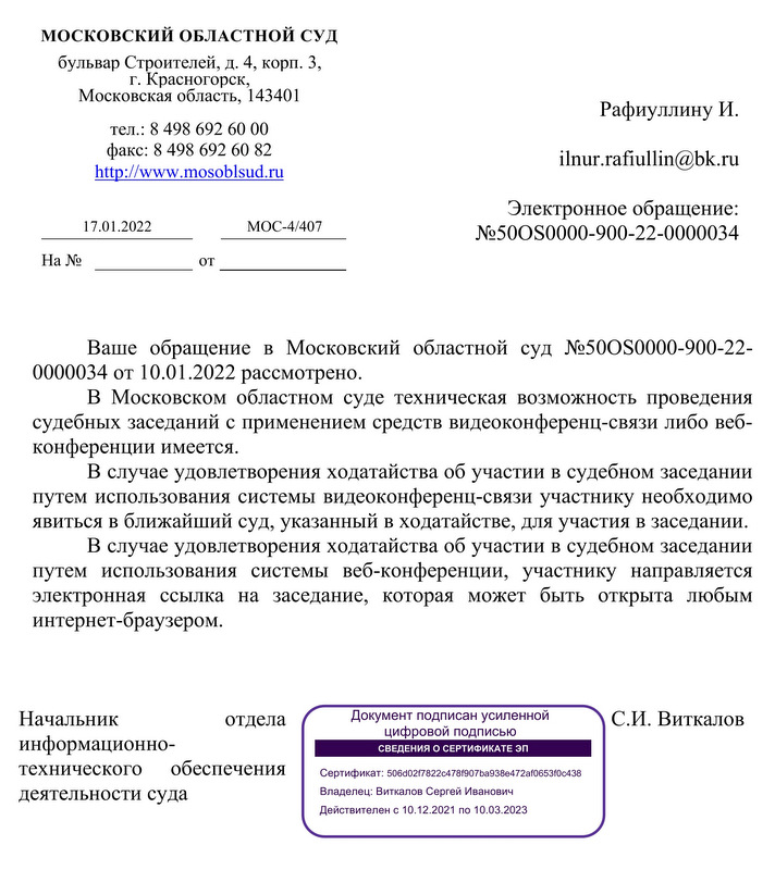 МОСКОВСКИЙ ОБЛАСТНОЙ СУД   бульвар Строителей, д. 4, корп. 3,  г. Красногорск, Московская область, 143401  тел.: 8 498 692 60 00  факс: 8 498 692 60 82 http: //www.mosoblsud. ru   Электронное обращение: 17.01.2022  МОС-4/407 №50OS0000-900-22-0000034  Ваше обращение в Московский областной суд №50OS0000-900-22- 0000034 от 10.01.2022 рассмотрено. В Московском областном суде техническая возможность проведения судебных заседаний с применением средств видеоконференц-связи либо веб- конференции имеется. В случае удовлетворения ходатайства об участии в судебном заседании путем использования системы видеоконференц-связи участнику необходимо явиться в ближайший суд, указанный в ходатайстве, для участия в заседании. В случае удовлетворения ходатайства об участии в судебном заседании путем использования системы веб-конференции, участнику направляется электронная ссылка на заседание, которая может быть открыта любым интернет-браузером. Начальник отдела С.И. Виткалов