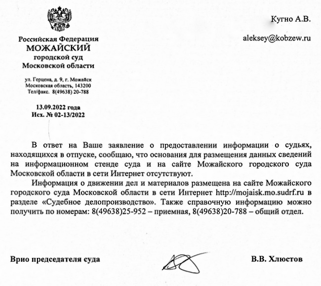 Российская Федерация МОЖАЙСКИЙ городской суд Московской области ул. Герцена, д. 9, г. Можайск Московская область, 143200 Тел/факс. 8(49638) 20-788 13.09.2022 года Исх. № 02-13/2022 Кугно А.В. В ответ на Ваше заявление о предоставлении информации о судьях, находящихся в отпуске, сообщаю, что основания для размещения данных сведений на информационном стенде суда и на сайте Можайского городского суда Московской области в сети Интернет отсутствуют. Информация о движении дел и материалов размещена на сайте Можайского городского суда Московской области в сети Интернет http :// mojaisk.mo.sudrf. ru в разделе «Судебное делопроизводство». Также справочную информацию можно получить по номерам: 8(49638)25-952 – приемная, 8(49638)20-788 – общий отдел. Врио председателя суда Исп. Савичев А.Ю. тел. 8/49638/20-788 В.В. Хлюстов