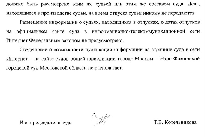 должно быть рассмотрено этим же судьей или этим же составом суда. Дела, находящиеся в производстве судьи, на время отпуска судьи никому не передаются. Размещение информации о судьях, находящихся в отпусках, о датах отпусков на официальном сайте суда в информационно-телекоммуникационной сети Интернет Федеральным законом не предусмотрено. Сведениями о возможности публикации информации на странице суда в сети Интернет – на сайте судов общей юрисдикции города Москвы - Наро-Фоминский городской суд Московской области не располагает. И.о. председателя суда Т.В. Котельникова