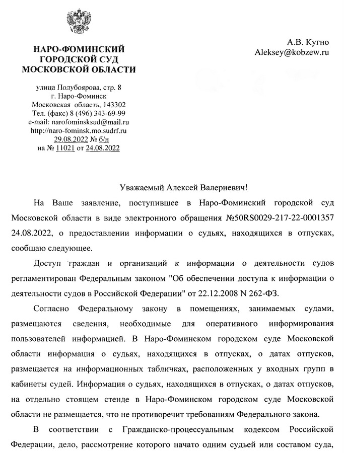 НАРО-ФОМИНСКИЙ ГОРОДСКОЙ СУД МОСКОВСКОЙ ОБЛАСТИ улица Полубоярова, стр. 8 г. Наро-Фоминск Московская область, 143302 Тел. (факс) 8 (496) 343-69-99 e-mail: narofominsksud@mail.ru http: // naro-fominsk.mo.sudrf. ru 29.08.2022 № б/н на № 11021 от 24.08.2022 Уважаемый Алексей Валериевич! На Ваше заявление, поступившее в Наро-Фоминский городской суд Московской области в виде электронного обращения №50RS0029-217-22-0001357 24.08.2022, о предоставлении информации о судьях, находящихся в отпусках, сообщаю следующее. Доступ граждан и организаций к информации о деятельности судов регламентирован Федеральным законом "Об обеспечении доступа к информации о деятельности судов в Российской Федерации" от 22.12.2008 N 262-ФЗ. Согласно Федеральному закону B помещениях, занимаемых судами, размещаются сведения, необходимые для оперативного информирования пользователей информацией. В Наро-Фоминском городском суде Московской области информация о судьях, находящихся в отпусках, о датах отпусков, размещается на информационных табличках, расположенных у входных групп в кабинеты судей. Информация о судьях, находящихся в отпусках, о датах отпусков, на отдельно стоящем стенде в Наро-Фоминском городском суде Московской области не размещается, что не противоречит требованиям Федерального закона. В соответствии с Гражданско-процессуальным кодексом Российской Федерации, дело, рассмотрение которого начато одним судьей или составом суда,