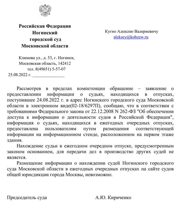 Российская Федерация   Ногинский  городской суд Московской области Климова ул., д. 53, г. Ногинск,  Московская область, 142412  тел. 8(49651) 5-57-07  25.08.2022 г. Кугно Алексею Валериевичу Рассмотрев в пределах компетенции обращение – заявление о предоставлении информации о судьях, находящихся в отпусках, поступившее 24.08.2022 г. в адрес Ногинского городского суда Московской области в электронном виде(02-18/6297П), сообщаю, что в соответствии с требованиями Федерального закона от 22.12.2008 N 262-ФЗ "Об обеспечении доступа к информации о деятельности судов в Российской Федерации", информация о судьях, находящихся в ежегодных очередных отпусках, предоставлена пользователям путем размещения соответствующей информации на информационном стенде, расположенном на первом этаже здания. Нахождение судьи в ежегодном очередном отпуске, предусмотренным законом основанием, для передачи дел в производство других судей не является. Размещение информации о нахождении судей Ногинского городского суда Московской области в ежегодных очередных отпусках на сайте судов общей юрисдикции города Москвы, невозможно. Председатель суда А.Ю. Кириченко