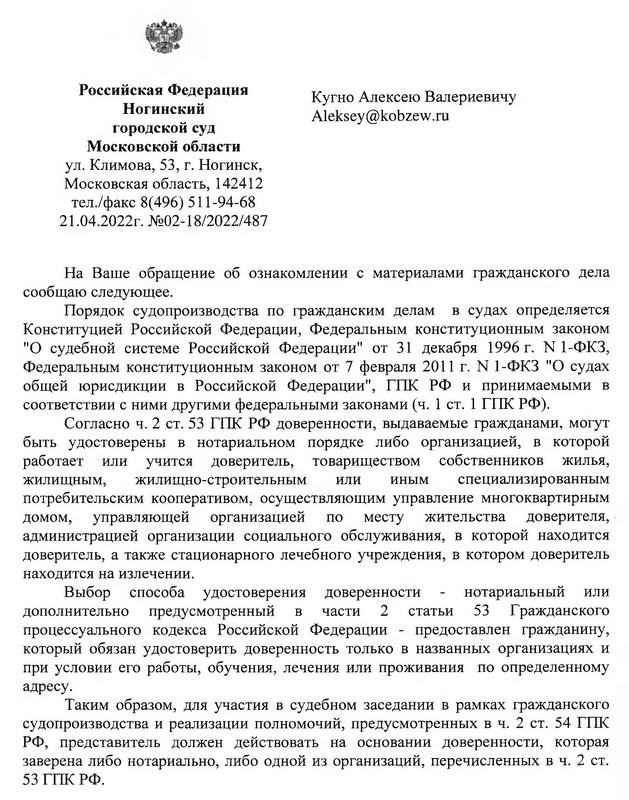 Российская Федерация  Ногинский городской суд Московской области ул. Климова, 53, г. Ногинск, Московская область, 142412 тел./факс 8(496) 511-94-68 21.04.2022г. №02-18/2022/487 Кугно Алексею Валериевичу На Ваше обращение об ознакомлении с материалами гражданского дела сообщаю следующее. Порядок судопроизводства по гражданским делам в судах определяется Конституцией Российской Федерации, Федеральным конституционным законом "О судебной системе Российской Федерации" от 31 декабря 1996 г. N 1-ФКЗ, Федеральным конституционным законом от 7 февраля 2011 г. N 1-ФКЗ "О судах общей юрисдикции в Российской Федерации", ГПК РФ и принимаемыми в соответствии с ними другими федеральными законами (ч. 1 ст. 1 ГПК РФ). Согласно ч. 2 ст. 53 ГПК РФ доверенности, выдаваемые гражданами, могут быть удостоверены в нотариальном порядке либо организацией, в которой работает или учится доверитель, товариществом собственников жилья, жилищным, жилищно-строительным или иным специализированным потребительским кооперативом, осуществляющим управление многоквартирным домом, управляющей организацией по месту жительства доверителя, администрацией организации социального обслуживания, в которой находится доверитель, а также стационарного лечебного учреждения, в котором доверитель находится на излечении. Выбор способа удостоверения доверенности - нотариальный или дополнительно предусмотренный в части 2 статьи 53 Гражданского процессуального кодекса Российской Федерации - предоставлен гражданину, который обязан удостоверить доверенность только в названных организациях и при условии его работы, обучения, лечения или проживания по определенному адресу. Таким образом, для участия в судебном заседании в рамках гражданского судопроизводства и реализации полномочий, предусмотренных в ч. 2 ст. 54 ГПК РФ, представитель должен действовать на основании доверенности, которая заверена либо нотариально, либо одной из организаций, перечисленных в ч. 2 ст. 53 ГПК РФ.