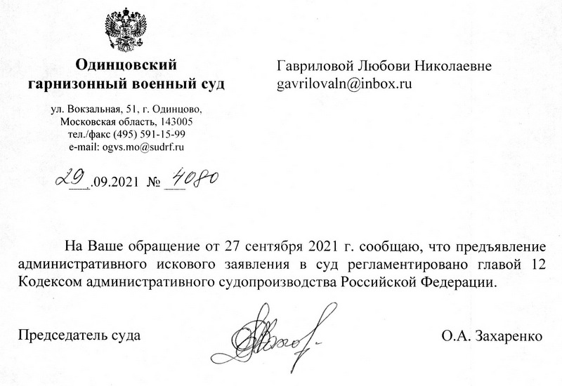 Одинцовский гарнизонный военный суд ул. Вокзальная, 51, г. Одинцово, Московская область, 143005 тел./факс (495) 591-15-99 e-mail: ogvs.mo@sudrf.ru 29.09.2021 № 4080 На Ваше обращение от 27 сентября 2021 г. сообщаю, что предъявление административного искового заявления в суд регламентировано главой 12 Кодексом административного судопроизводства Российской Федерации. Председатель суда О.А. Захаренко