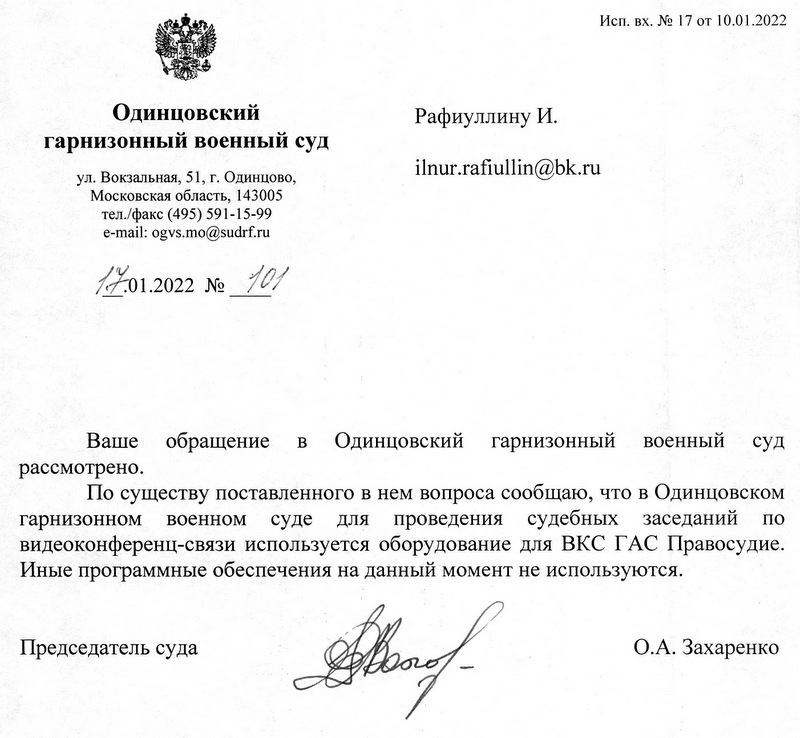 Одинцовский гарнизонный военный суд ул. Вокзальная, 51, г. Одинцово, Московская область, 143005 тел./факс (495) 591-15-99 e-mail: ogvs.mo@sudrf.ru 17.01.2022 № 101 Исп. вх. № 17 от 10.01.2022 Ваше обращение в Одинцовский гарнизонный военный суд рассмотрено. По существу поставленного в нем вопроса сообщаю, что в Одинцовском гарнизонном военном суде для проведения судебных заседаний по видеоконференц-связи используется оборудование для ВКС ГАС Правосудие. Иные программные обеспечения на данный момент не используются. Председатель суда О.А. Захаренко