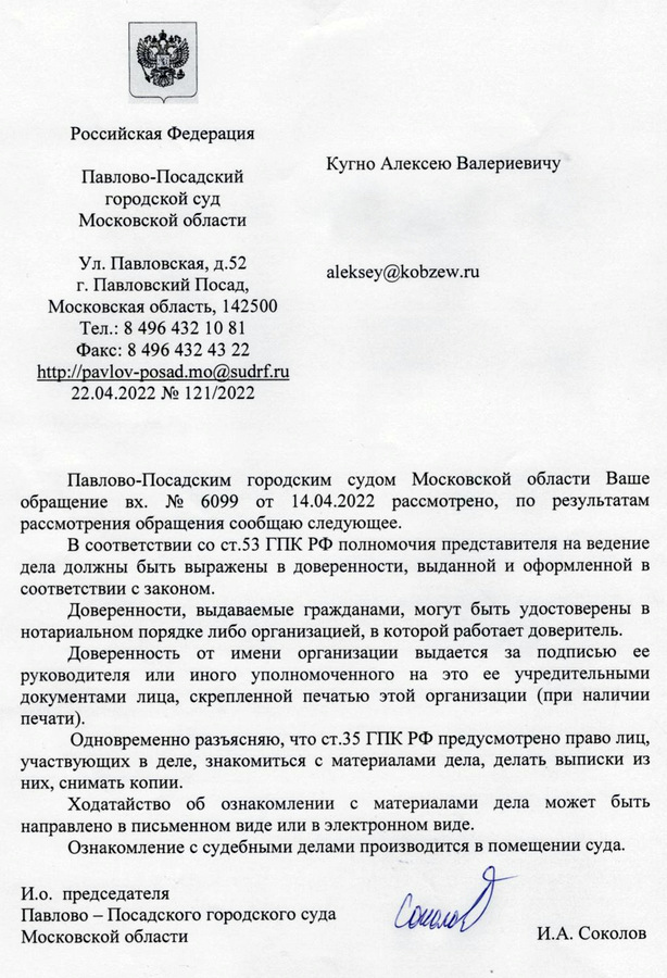 Российская Федерация Павлово-Посадский городской суд Московской области Ул. Павловская, д.52 г. Павловский Посад, Московская область, 142500 Тел.: 8 496 432 10 81 Факс: 8 496 432 43 22 http: // pavlov-posad.mo@sudrf. ru 22.04.2022 № 121/2022 Кугно Алексею Валериевичу Павлово-Посадским городским судом Московской области Ваше обращение вх. № 6099 от 14.04.2022 рассмотрено, по результатам рассмотрения обращения сообщаю следующее. В соответствии со ст.53 ГПК РФ полномочия представителя на ведение дела должны быть выражены в доверенности, выданной и оформленной в соответствии с законом. Доверенности, выдаваемые гражданами, могут быть удостоверены в нотариальном порядке либо организацией, в которой работает доверитель. Доверенность от имени организации выдается за подписью ее руководителя или иного уполномоченного на это ее учредительными документами лица, скрепленной печатью этой организации (при наличии печати). Одновременно разъясняю, что ст.35 ГПК РФ предусмотрено право лиц, участвующих в деле, знакомиться с материалами дела, делать выписки из них, снимать копии. Ходатайство об ознакомлении с материалами дела может быть направлено в письменном виде или в электронном виде. Ознакомление с судебными делами производится в помещении суда. И.о. председателя Павлово – Посадского городского суда Московской области И.А. Соколов