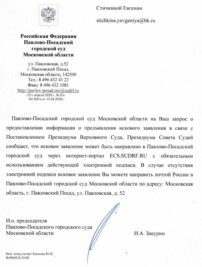 Российская Федерация Павлово-Посадский городской суд Московской области ул. Павловская, д.52 г. Павловский Посад, Московская область. 142500 Тел.: 8 496 432 43 22 Факс: 8 496 432 1081 «21» апреля 2020 г. № б/н На №б/н от 13.04.2020г. Павлово-Посадский городской суд Московской области на Ваш запрос о предоставлении информации о предъявления искового заявления в связи с Постановлением Президиума Верховного Суда, Президиума Совета Судей сообщает, что исковое заявление может быть направлено в Павлово-Посадский городской суд через интернет-портал с обязательным использованием действующей электронной подписи. В случае отсутствия электронной подписи исковое заявление Вы можете направить почтой России в Павлово-Посадский городской суд Московской области по адресу: Московская область, г. Павловский Посад, ул. Павловская, д. 52 И.о. председателя Павлово-Посадского городского суда Московской области И.А. Закурин