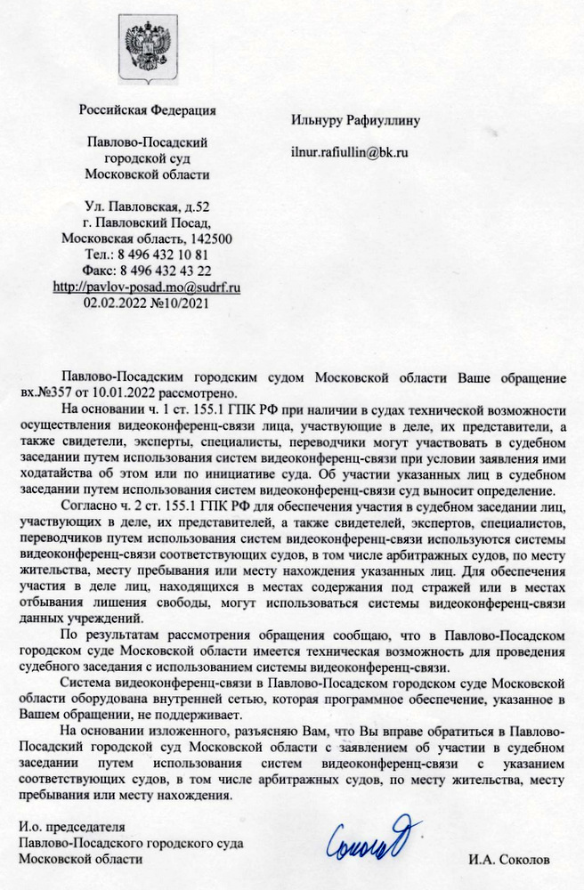 Российская Федерация Павлово-Посадский городской суд Московской области Ул. Павловская, д.52 г. Павловский Посад, Московская область, 142500 Тел.: 8 496 43210 81 Фак ' 8 496 432 43 22 02.02.2022 №10/2021 Павлово-Посадским городским судом Московской области Ваше обращение вх.№357 от 10.01.2022 рассмотрено, На основании ч. 1 ст. 155.1 ГПК РФ при наличии в судах технической возможности осуществления видеоконференц-связи лица, участвующие в деле, их представители, а также свидетели, эксперты, специалисты, переводчики могут участвовать в судебном заседании путем использования систем видеоконференц-связи при условии заявления ими ходатайства об этом или по инициативе суда. Об участии указанных лиц в судебном заседании путем использования систем видеоконференц—связи суд выносит определение Соласно ч. 2 ст. 155.1 ГПК РФ для обеспечения участия в судебном заседании лиц, участвующих в деле, их представителей. & также свидетелей, экспертов, специалистов, переводчиков путем использования систем видеоконфереиц-связи используются системы видеоконференЦ-связисоответствующих судов, в том числе арбитражных судов, по месту жительства, месту пребывания или месту нахождения указанных лиц. Для обеспечения участия в деле лиц, находящихся в местах содержания под стражей или в местах отбывания лишения свободы, могут использоваться системы видеоконференц-связи данных учреждений. По результатам рассмотрения обращения сообщаю, что в Павлово-Посадском городском суде Московской области имеется техническая возможность для проведения судебного заседания с использованием системы видеоконференц-связи. Система видеоконференц-связи в Павлово—Посадском городском суде Московской области оборудована внутренней сетью, которая программное обеспечение, указанное в Вашем обращении, не поддерживает. На основании изложенного, разъясияю Вам, что Вы вправе обратиться в Павлово- Посадский городской суд Московской области с заявлением об участии в судебном заседании путем использования систем видеоконференц—связи с указанием соответствующих судов, в том числе арбитражных судов, по месту жительства, месту пребывания или месту нахождения. И.о. председателя Павлово-Посадского городского суда Московской области И.А. Соколов