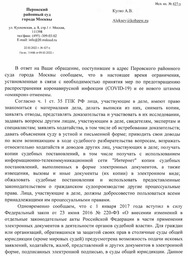 Перовский районный суд города Москвы ул. Кусковская, д. 8, стр. 1 г. Москва, 111398 тел/факс: (495) -309-03-02 E-mail: info@20.msksud.ru 22.03.2022 г. № 427-3 Навх. 11448 от 09.03.2022 г. В ответ на Ваше обращение, поступившее в адрес Перовского районного суда города Москвы сообщаем, что в настоящее время ограничения, установленные в связи с необходимостью принятия мер по предотвращению распространения коронавирусной инфекции (COVID-19) и ее нового штамма «омикрон» отменены. Согласно ч. 1 ст. 35 ГПК РФ лица, участвующие в деле, имеют право знакомиться с материалами дела, делать выписки из них, снимать копии, заявлять отводы, представлять доказательства и участвовать в их исследовании, задавать вопросы другим лицам, участвующим в деле, свидетелям, экспертам и специалистам; заявлять ходатайства, в том числе об истребовании доказательств; давать объяснения суду в устной и письменной форме; приводить свои доводы по всем возникающим в ходе судебного разбирательства вопросам, возражать относительно ходатайств и доводов других лиц, участвующих в деле; получать копии судебных постановлений, в том числе получать с использованием информационно-телекоммуникационной сети "Интернет" копии судебных постановлений, выполненных в форме электронных документов, а также извещения, вызовы и иные документы (их копии) в электронном виде; обжаловать судебные постановления и использовать предоставленные законодательством о гражданском судопроизводстве другие процессуальные права. Лица, участвующие в деле, должны добросовестно пользоваться всеми принадлежащими им процессуальными правами. Одновременно сообщаем, что с 1 января 2017 года вступил в силу Федеральный закон от 23 июня 2016 № 220-ФЗ «О внесении изменений в отдельные законодательные акты Российской Федерации в части применения электронных документов в деятельности органов судебной власти». Для граждан или организаций, обратившихся за защитой своих прав в столичные суды общей юрисдикции (кроме мировых судей) предусмотрена возможность подачи исковых заявлений, ходатайств, жалоб, представлений и других документов в электронной форме, подписанных электронной подписью, в суды общей юрисдикции. Данное