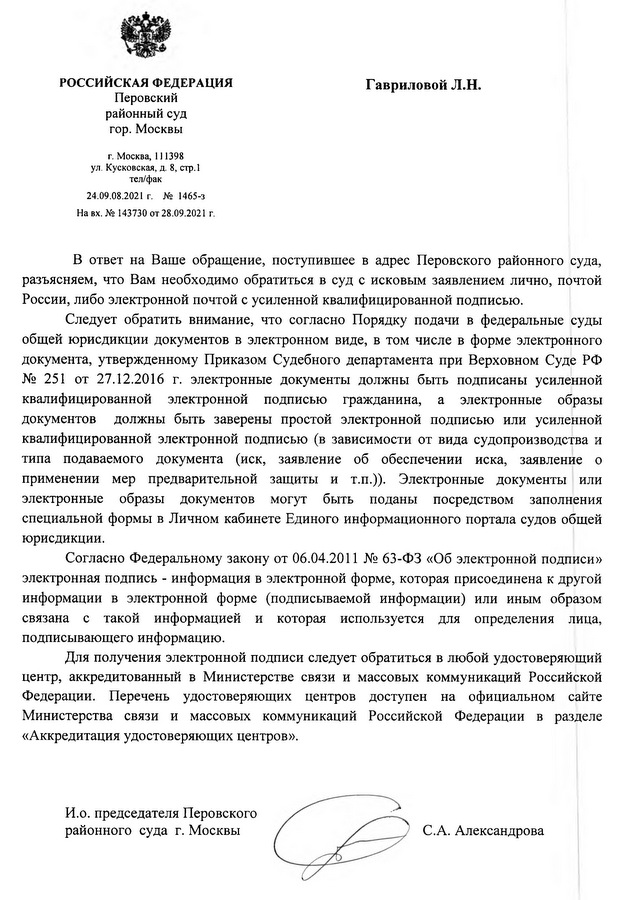 РОССИЙСКАЯ ФЕДЕРАЦИЯ Перовский районный суд гор. Москвы г. Москва, 111398 ул. Кусковская, д. 8, стр.1 тел/фак 24.09.08.2021 г. № 1465-3 На вх. № 143730 от 28.09.2021 г. В ответ на Ваше обращение, поступившее в адрес Перовского районного суда, разъясняем, что Вам необходимо обратиться в суд с исковым заявлением лично, почтой России, либо электронной почтой с усиленной квалифицированной подписью. Следует обратить внимание, что согласно Порядку подачи в федеральные суды общей юрисдикции документов в электронном виде, в том числе в форме электронного документа, утвержденному Приказом Судебного департамента при Верховном Суде РФ № 251 от 27.12.2016 г. электронные документы должны быть подписаны усиленной квалифицированной электронной подписью гражданина, а электронные образы документов должны быть заверены простой электронной подписью или усиленной квалифицированной электронной подписью (в зависимости от вида судопроизводства и типа подаваемого документа (иск, заявление об обеспечении иска, заявление о применении мер предварительной защиты и т.п.)). Электронные документы или электронные образы документов могут быть поданы посредством заполнения специальной формы в Личном кабинете Единого информационного портала судов общей юрисдикции. Согласно Федеральному закону от 06.04.2011 № 63-ФЗ «Об электронной подписи» электронная подпись - информация в электронной форме, которая присоединена к другой информации в электронной форме (подписываемой информации) или иным образом связана с такой информацией и которая используется для определения лица, подписывающего информацию. Для получения электронной подписи следует обратиться в любой удостоверяющий центр, аккредитованный в Министерстве связи и массовых коммуникаций Российской Федерации. Перечень удостоверяющих центров доступен на официальном сайте Министерства связи и массовых коммуникаций Российской Федерации в разделе «Аккредитация удостоверяющих центров». И.о. председателя Перовского районного суда г. Москвы С.А. Александрова