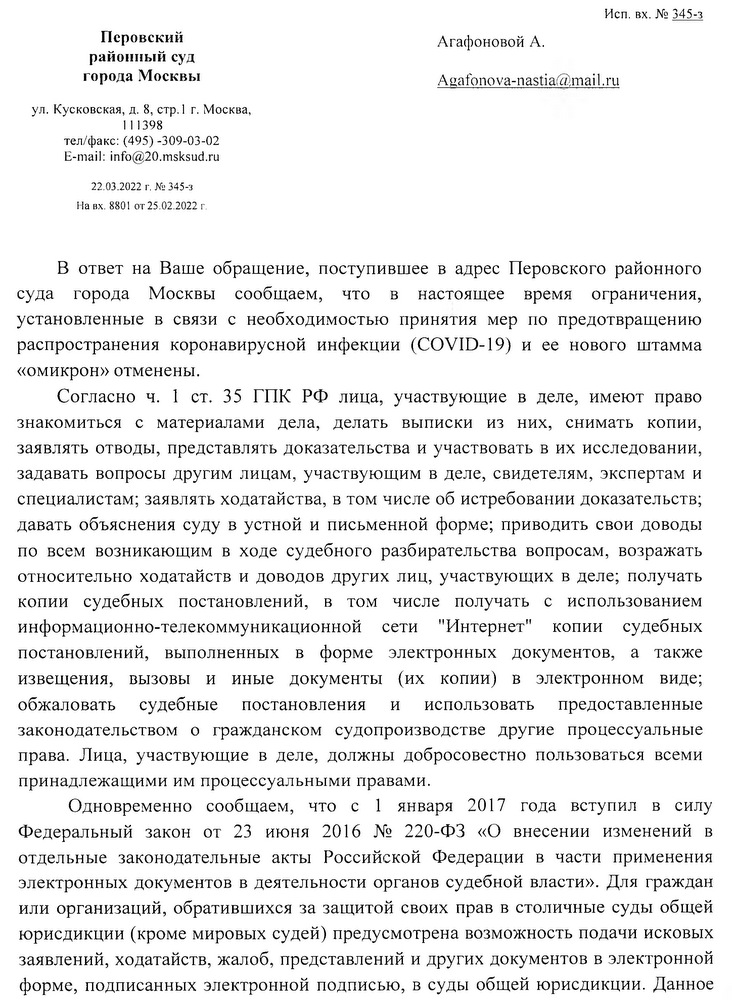 Перовский районный суд города Москвы ул. Кусковская, д. 8, стр.1 г. Москва, 111398 тел/факс: (495) -309-03-02 E-mail: info@20.msksud.ru 22.03.2022 г. № 345-з На вх. 8801 от 25.02.2022 г. В ответ на Ваше обращение, поступившее в адрес Перовского районного суда города Москвы сообщаем, что в настоящее время ограничения, установленные в связи с необходимостью принятия мер по предотвращению распространения коронавирусной инфекции (COVID-19) и ее нового штамма «омикрон» отменены. Согласно ч. 1 ст. 35 ГПК РФ лица, участвующие в деле, имеют право знакомиться с материалами дела, делать выписки из них, снимать копии, заявлять отводы, представлять доказательства и участвовать в их исследовании, задавать вопросы другим лицам, участвующим в деле, свидетелям, экспертам и специалистам; заявлять ходатайства, в том числе об истребовании доказательств; давать объяснения суду в устной и письменной форме; приводить свои доводы по всем возникающим в ходе судебного разбирательства вопросам, возражать относительно ходатайств и доводов других лиц, участвующих в деле; получать копии судебных постановлений, в том числе получать с использованием информационно-телекоммуникационной сети "Интернет" копии судебных постановлений, выполненных в форме электронных документов, а также извещения, вызовы и иные документы (их копии) в электронном виде; обжаловать судебные постановления и использовать предоставленные законодательством о гражданском судопроизводстве другие процессуальные права. Лица, участвующие в деле, должны добросовестно пользоваться всеми принадлежащими им процессуальными правами. Одновременно сообщаем, что с 1 января 2017 года вступил в силу Федеральный закон от 23 июня 2016 № 220-ФЗ «О внесении изменений в отдельные законодательные акты Российской Федерации в части применения электронных документов в деятельности органов судебной власти». Для граждан или организаций, обратившихся за защитой своих прав в столичные суды общей юрисдикции (кроме мировых судей) предусмотрена возможность подачи исковых заявлений, ходатайств, жалоб, представлений и других документов в электронной форме, подписанных электронной подписью, в суды общей юрисдикции. Данное