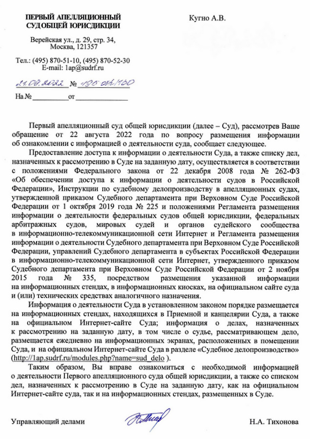 ПЕРВЫЙ АПЕЛЛЯЦИОННЫЙ СУДОБЩЕЙ ЮРИСДИКЦИИ Верейская ул., д. 29, стр. 34, Москва, 121357 Тел.: (495) 870-51-10, (495) 870-52-30 E-mail: lap@sudrf.ru Кугно А.В. Первый апелляционный суд общей юрисдикции (далее – Суд), рассмотрев Ваше обращение от 22 августа 2022 года по вопросу размещения информации об ознакомлении с информацией о деятельности суда, сообщает следующее. Предоставление доступа к информации о деятельности Суда, а также списку дел, назначенных к рассмотрению в Суде на заданную дату, осуществляется в соответствии с положениями Федерального закона от 22 декабря 2008 года № 262-ФЗ «Об обеспечении доступа к информации о деятельности судов в Российской Федерации», Инструкции по судебному делопроизводству в апелляционных судах, утвержденной приказом Судебного департамента при Верховном Суде Российской Федерации от 1 октября 2019 года № 225 и положениями Регламента размещения информации о деятельности федеральных судов общей юрисдикции, федеральных арбитражных судов, мировых судей И органов судейского сообщества в информационно-телекоммуникационной сети Интернет и Регламента размещения информации о деятельности Судебного департамента при Верховном Суде Российской Федерации, управлений Судебного департамента в субъектах Российской Федерации в информационно-телекоммуникационной сети Интернет, утвержденного приказом Судебного департамента при Верховном Суде Российской Федерации от 2 ноября 2015 года 335, посредством размещения указанной информации на информационных стендах, в информационных киосках, на официальном сайте суда и (или) технических средствах аналогичного назначения. No Информация о деятельности Суда в установленном законом порядке размещается на информационных стендах, находящихся в Приемной и канцелярии Суда, а также на официальном Интернет-сайте Суда; информация о делах, назначенных к рассмотрению на заданную дату, в том числе о судье, рассматривающем дело, размещается ежедневно на информационных экранах, расположенных в помещении Суда, и на официальном Интернет-сайте Суда в разделе «Судебное делопроизводство» (http: // lap.sudrf. ru/modules.php?name=sud_delo ). Таким образом, Вы вправе ознакомиться с необходимой информацией о деятельности Первого апелляционного суда общей юрисдикции, а также со списком дел, назначенных к рассмотрению в Суде на заданную дату, как на официальном Интернет-сайте суда, так и на информационных стендах, размещенных в Суде. Управляющий делами Н.А. Тихонова