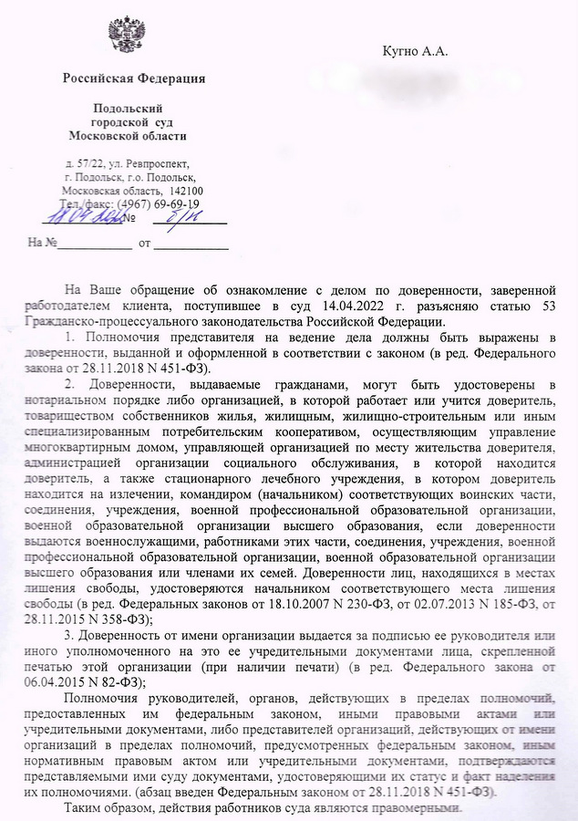 Российская Федерация Подольский городской суд Московской области д. 57/22, ул. Ревпроспект, г. Подольск, г.о. Подольск, Московская область, 142100 Тел./факс: (4967) 69-69-19 11.09 Ha No OT 8/1 Кугно А.А. На Ваше обращение об ознакомление с делом по доверенности, заверенной работодателем клиента, поступившее в суд 14.04.2022 г. разъясняю статью 53 Гражданско-процессуального законодательства Российской Федерации. 1. Полномочия представителя на ведение дела должны быть выражены в доверенности, выданной и оформленной в соответствии с законом (в ред. Федерального закона от 28.11.2018 N 451-ФЗ). 2. Доверенности, выдаваемые гражданами, могут быть удостоверены в нотариальном порядке либо организацией, в которой работает или учится доверитель, товариществом собственников жилья, жилищным, жилищно-строительным или иным специализированным потребительским кооперативом, осуществляющим управление многоквартирным домом, управляющей организацией по месту жительства доверителя, администрацией организации социального обслуживания, в которой находится доверитель, а также стационарного лечебного учреждения, в котором доверитель находится на излечении, командиром (начальником) соответствующих воинских части, соединения, учреждения, военной профессиональной образовательной организации, военной образовательной организации высшего образования, если доверенности выдаются военнослужащими, работниками этих части, соединения, учреждения, военной профессиональной образовательной организации, военной образовательной организации высшего образования или членами их семей. Доверенности лиц, находящихся в местах лишения свободы, удостоверяются начальником соответствующего места лишения свободы (в ред. Федеральных законов от 18.10.2007 № 230-ФЗ, от 02.07.2013 N 185-ФЗ, от 28.11.2015 N 358-Φ3); 3. Доверенность от имени организации выдается за подписью ее руководителя или иного уполномоченного на это ее учредительными документами лица, скрепленной печатью этой организации (при наличии печати) (в ред. Федерального закона от 06.04.2015 N 82-ФЗ); Полномочия руководителей, органов, действующих в пределах полномочий, предоставленных им федеральным законом, иными правовыми актами или учредительными документами, либо представителей организаций, действующих от имени организаций в пределах полномочий, предусмотренных федеральным законом, иным нормативным правовым актом или учредительными документами, подтверждаются представляемыми ими суду документами, удостоверяющими их статус и факт наделения их полномочиями. (абзац введен Федеральным законом от 28.11.2018 N 451-Φ3). Таким образом, действия работников суда являются правомерными.