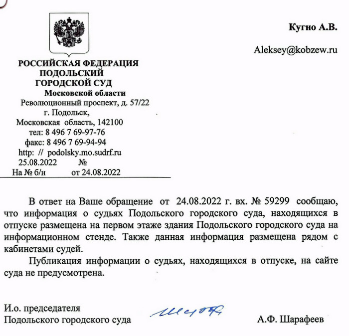 РОССИЙСКАЯ ФЕДЕРАЦИЯ ПОДОЛЬСКИЙ ГОРОДСКОЙ СУД Московской области Революционный проспект, д. 57/22 г. Подольск, Московская область, 142100 тел: 8 496 7 69-97-76 факс: 8 496 7 69-94-94 http: // podolsky.mo.sudrf.ru 25.08.2022 от 24.08.2022 В ответ на Ваше обращение от 24.08.2022 г. вх. № 59299 сообщаю, что информация о судьях Подольского городского суда, находящихся в отпуске размещена на первом этаже здания Подольского городского суда на информационном стенде. Также данная информация размещена рядом с кабинетами судей. Публикация информации о судьях, находящихся в отпуске, на сайте суда не предусмотрена. И.о. председателя Подольского городского суда А.Ф. Шарафеев