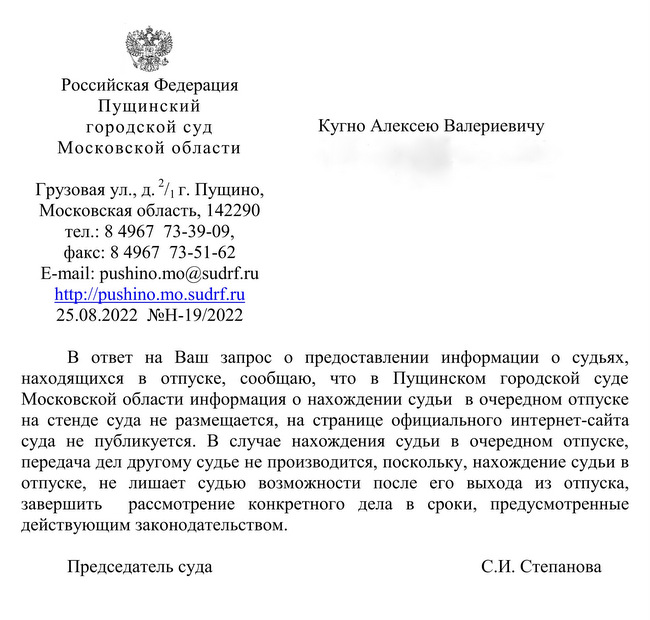 Российская Федерация  Пущинский   городской суд   Московской области  г. Москва, 121351 Грузовая ул., д.2 /1 г. Пущино, Московская область, 142290 тел.: 8 4967  73-39-09, факс: 8 4967  73-51-62  E-mail: pushino.mo@sudrf.ru http: // pushino.mo.sudrf. ru 25.08.2022  №Н-19/2022 Кугно Алексею Валериевичу В ответ на Ваш запрос о предоставлении информации о судьях, находящихся в отпуске, сообщаю, что в Пущинском городской суде Московской области информация о нахождении судьи  в очередном отпуске на стенде суда не размещается, на странице официального интернет-сайта суда не публикуется. В случае нахождения судьи в очередном отпуске, передача дел другому судье не производится, поскольку, нахождение судьи в отпуске, не лишает судью возможности после его выхода из отпуска, завершить  рассмотрение конкретного дела в сроки, предусмотренные действующим законодательством.  Председатель суда С.И. Степанова