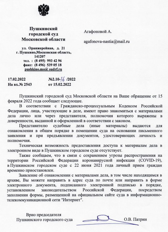 Пушкинский городской суд Московской области ул. Оранжерейная, д. 21 г. Пушкино, Московская область, 141207 тел.: (8 495) 993 42 96 факс: (8496) 539 05 18 17.02.2022 pushkino.mo@ sudrf.ru На вх.№ 2543 №2.10-36/2022 от 15.02.2022 Пушкинский городской суд Московской области на Ваше обращение от 15 февраля 2022 года сообщает следующее. В соответствии с Гражданско-процессуальным Кодексом Российской Федерации, лица, участвующие в деле, имеют право знакомиться с материалами дела лично или через представителя, полномочия которого выражены в доверенности, выданной и оформленной в соответствии с законом. Представителю судебные дела (иные материалы) выдаются для ознакомления в общем порядке в помещении суда на основании письменного заявления и при предъявлении документов, удостоверяющих личность и полномочия. Техническая возможность предоставления доступа к материалам дела в электронном виде в Пушкинском городском суде отсутствует. Также сообщаем, что в связи с сохранением угрозы распространения на территории Российской Федерации коронавирусной инфекции (COVID-19), в Пушкинском городском суде с 22 июня 2021 года личный прием граждан временно приостановлен. Заявление об ознакомлении с материалами дела, в том числе находящимся в архиве, Вы можете направить в адрес суда по почте или направить в форме электронного документа, подписанного электронной подписью в порядке, установленном законодательством Российской Федерации, посредством заполнения формы, размещенной на официальном сайте суда в информационно- телекоммуникационной сети "Интернет". Врио председателя Пушкинского городского суда О.В. Патрин