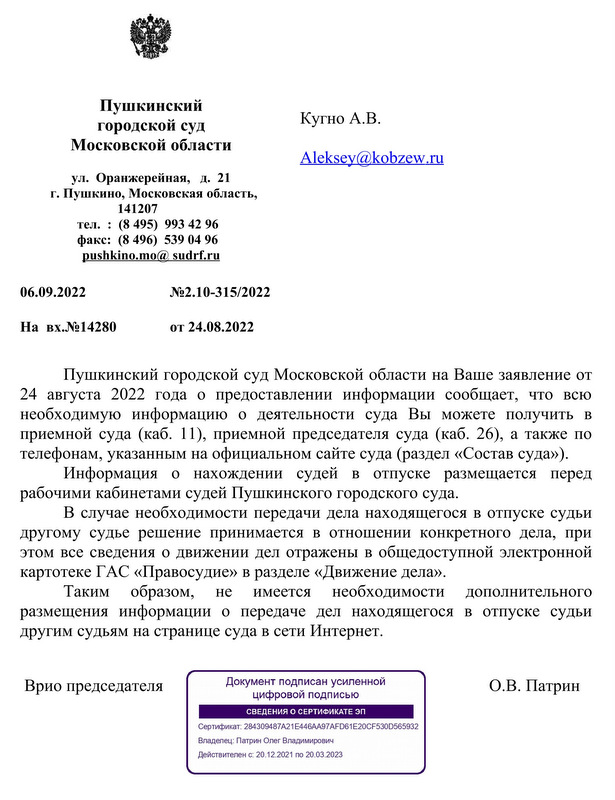 Пушкинский городской суд Московской области ул.Оранжерейная, д.21 г. Пушкино, Московская область, 141207 тел.:(8 495)  993 42 96 факс:(8 496)  539 04 96 pushkinо.mo@sudrf.ru 06.09.2022 №2.10-315/2022 На вх.№14280 от 24.08.2022 Пушкинский городской суд Московской области на Ваше заявление от 24 августа  2022  года  о  предоставлении  информации  сообщает,  что  всю необходимую  информацию  о  деятельности  суда  Вы  можете  получить  в приемной суда (каб. 11), приемной председателя суда (каб. 26), а также по телефонам, указанным на официальном сайте суда (раздел «Состав суда»). Информация  о  нахождении  судей  в  отпуске  размещается  перед рабочими кабинетами судей Пушкинского городского суда. В случае необходимости передачи дела находящегося в отпуске судьи другому  судье  решение  принимается  в  отношении  конкретного  дела,  при этом все сведения о движении дел отражены в общедоступной электронной картотеке ГАС «Правосудие» в разделе «Движение дела». Таким  образом,  не  имеется  необходимости  дополнительного размещения  информации  о  передаче  дел  находящегося  в  отпуске  судьи другим судьям на странице суда в сети Интернет. Врио председателя О.В. Патрин