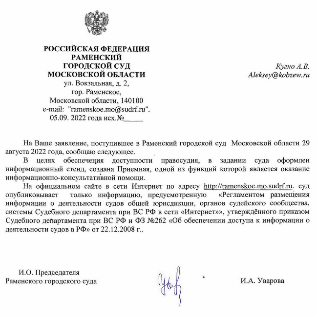 РОССИЙСКАЯ ФЕДЕРАЦИЯ РАМЕНСКИЙ ГОРОДСКОЙ СУД МОСКОВСКОЙ ОБЛАСТИ ул. Вокзальная, д. 2, гор. Раменское, Московской области, 140100 e-mail: "ramenskoe.mo@sudrf.ru". 05.09. 2022 Кугно А.В.На Ваше заявление, поступившее в Раменский городской суд Московской области 29 августа 2022 года, сообщаю следующее. В целях обеспечения доступности правосудия, в задании суда оформлен информационный стенд, создана Приемная, одной из функций которой является оказание информационно-консультативной помощи. На официальном сайте в сети Интернет по адресу http: // ramenskoe.mo.sudrf. ru. суд опубликовывает только информацию, предусмотренную «Регламентом размещения информации о деятельности судов общей юрисдикции, органов судейского сообщества, системы Судебного департамента при ВС РФ в сети «Интернет»», утверждённого приказом Судебного департамента при ВС РФ и ФЗ №262 «Об обеспечении доступа к информации о деятельности судов в РФ» от 22.12.2008 г.. И.О. Председателя Раменского городского суда И.А. Уварова