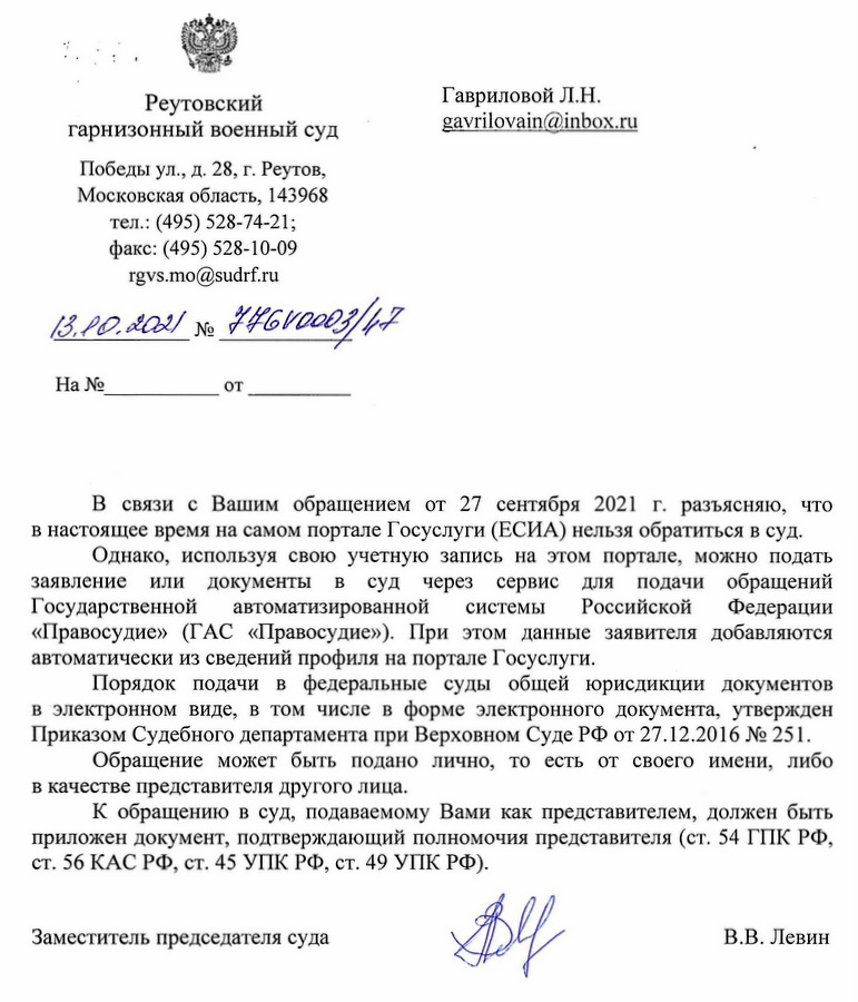 Реутовский гарнизонный военный суд  Победы ул., д. 28, г. Реутов, Московская область, 143968  тел.: (495) 528-74-21;  факс: (495) 528-10-09  rgvs.mo@sudrf.ru  13.10.2021 № 474ГВ0003/лп  В связи с Вашим обращением от 27 сентября 2021 г. разъясняю, что в настоящее время на самом портале Госуслуг (ЕСИА) нельзя обратиться в суд. Однако, используя свою учетную запись на этом портале, можно подать заявление или документы в суд через сервис для подачи обращений Государственной автоматизированной системы Российской Федерации "Правосудие" (ГАС "Правосудие"). При этом данные заявителя добавляются автоматически из сведений профиля на портале Госуслуг. Порядок подачи в федеральные суды общей юрисдикции документов в электронном виде, в том числе в форме электронного документа, утвержден Приказом Судебного департамента при Верховном Суде РФ от 27.12.2016 № 251. Обращение может быть подано лично, то есть от своего имени, либо в качестве представителя другого лица. К обращению в суд, подаваемому Вами как представителем, должен быть приложен документ, подтверждающий полномочия представителя (ст. 54 ГПК РФ, ст. 56 КАС РФ, ст. 45 УПК РФ, ст. 49 УПК РФ).  Заместитель председателя суда  В.В. Левин