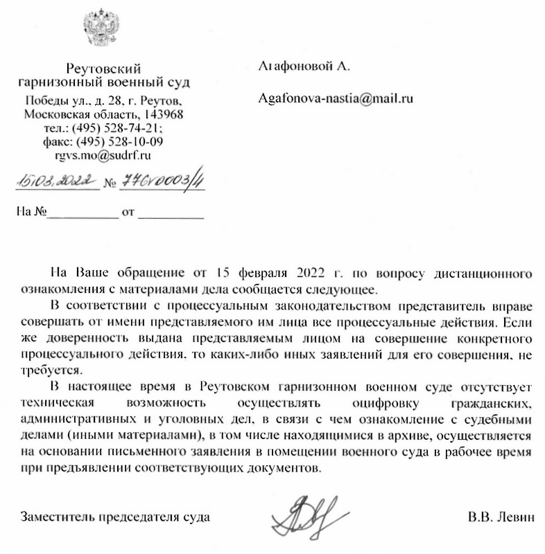 Реутовский гарнизонный военный суд Победы ул.. д. 28. г. Реутов, Московская область, 143968 тел.: (495) 528-74-21; факс: (495) 528-10-09 rgvs.mo@sudrf.ru На Ваше обращение от 15 февраля 2022 г. по вопросу дистанционного ознакомления с материалами дела сообщается следующее. В соответствии с процессуальным законодательством представитель вправе совершать от имени представляемого им лица все процессуальные действия. Если же доверенность выдана представляемым лицом на совершение конкретного процессуального действия, то каких-либо иных заявлений для его совершения, не требуется. В настоящее время в Реутовском гарнизонном военном суде отсутствует техническая возможность осуществлять оцифровку гражданских, административных и уголовных дел, в связи с чем ознакомление с судебными делами (иными материалами), в том числе находящимися в архиве, осуществляется на основании письменного заявления в помещении военного суда в рабочее время при предъявлении соответствующих документов. Заместитель председателя суда В.В. Левин