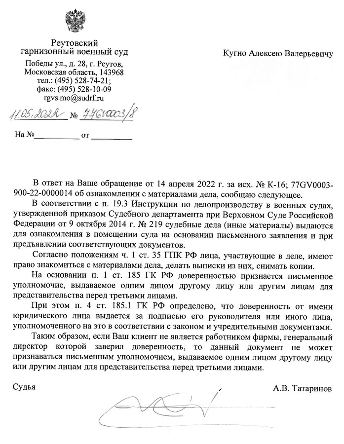 Реутовский гарнизонный военный суд Победы ул., д. 28, г. Реутов, , Московская область, 143968 тел.: (495)528-74-21;   факс: (495) 528-10-09 rgvs.mo@sudrf.ru Кугно Алексею Валерьевичу В ответ на Ваше обращение от 14 апреля 2022 г. за исх. № К-16; 77GV0003- 900-22-0000014 об ознакомлении с материалами дела, сообщаю следующее. В соответствии с п. 19.3 Инструкции по делопроизводству в военных судах, утвержденной приказом Судебного департамента при Верховном Суде Российской Федерации от 9 октября 2014 г. № 219 судебные дела (иные материалы) выдаются для ознакомления в помещении суда на основании письменного заявления и при предъявлении соответствующих документов. Согласно положениям ч. 1 ст. 35 ГПК РФ лица, участвующие в деле, имеют право знакомиться с материалами дела, делать выписки из них, снимать копии. На основании п. 1 ст. 185 ГК РФ доверенностью признается письменное уполномочие, выдаваемое одним лицом другому лицу или другим лицам для представительства перед третьими лицами. При этом п. 4 ст. 185.1 ГК РФ определено, что доверенность от имени юридического лица выдается за подписью его руководителя или иного лица, уполномоченного на это в соответствии с законом и учредительными документами. Таким образом, если Ваш клиент не является работником фирмы, генеральный директор которой заверил доверенность, то данный документ не может признаваться письменным уполномочием, выдаваемое одним лицом другому лицу или другим лицам для представительства перед третьими лицами. Судья А.В. Татаринов Татаринов Александр Владимирович +7(498) 528-74-21