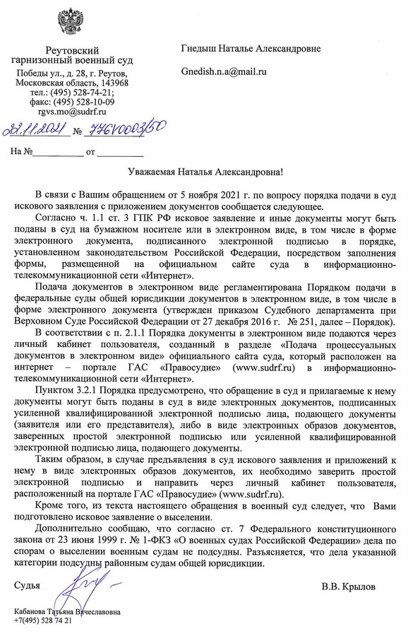 Реутовский гарнизонный военный суд Победы ул., д. 28, г. Реутов, Московская область, 143968 тел.: (495) 528-74-21; факс: (495) 528-10-09 rgvs.mo@sudrf.ru 22.11.2021 № 7461000365D В связи с Вашим обращением от 5 ноября 2021 г. по вопросу порядка подачи в суд искового заявления с приложением документов сообщается следующее. Согласно ч. 1.1 ст. 3 ГПК РФ исковое заявление и иные документы могут быть поданы в суд на бумажном носителе или в электронном виде, в том числе в форме электронного документа, подписанного электронной подписью в порядке, установленном законодательством Российской Федерации, посредством заполнения формы, размещенной на официальном сайте суда в информационно-телекоммуникационной сети «Интернет». Подача документов в электронном виде регламентирована Порядком подачи в федеральные суды общей юрисдикции документов в электронном виде, в том числе в форме электронного документа (утвержден приказом Судебного департамента при Верховном Суде Российской Федерации от 27 декабря 2016 г. № 251, далее – Порядок). В соответствии с п. 2.1.1 Порядка документы в электронном виде подаются через личный кабинет пользователя, созданный в разделе «Подача процессуальных документов в электронном виде» официального сайта суда, который расположен на интернет – портале ГАС «Правосудие» (www. sudrf. ru) в информационно-телекоммуникационной сети «Интернет». Пунктом 3.2.1 Порядка предусмотрено, что обращение в суд и прилагаемые к нему документы могут быть поданы в суд в виде электронных документов, подписанных усиленной квалифицированной электронной подписью лица, подающего документы (заявителя или его представителя), либо в виде электронных образов документов, заверенных простой электронной подписью или усиленной квалифицированной электронной подписью лица, подающего документы. Таким образом, в случае предъявления в суд искового заявления и приложений к нему в виде электронных образов документов, их необходимо заверить простой электронной подписью и направить через личный кабинет пользователя, расположенный на портале ГАС «Правосудие» (www. sudrf. ru). Кроме того, из текста настоящего обращения в военный суд следует, что Вами подготовлено исковое заявление о выселении. Дополнительно сообщаю, что согласно ст. 7 Федерального конституционного закона от 23 июня 1999 г. № 1-ФКЗ «О военных судах Российской Федерации» дела по спорам о выселении военным судам не подсудны. Разъясняется, что дела указанной категории подсудны районным судам общей юрисдикции. Судья В.В. Крылов