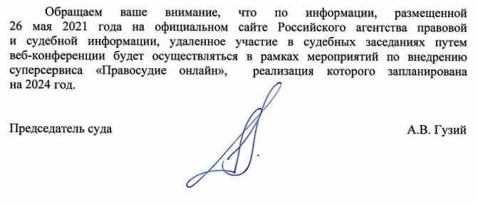 Обращаем ваше внимание, что по информации, размещенной 26 мая 2021 года на официальном сайте Российского агентства правовой и судебной информации, удаленное участие в судебных заседаниях путем веб-конференции будет осуществляться в рамках мероприятий по внедрению суперсервиса «Правосудие онлайн», реализация которого запланирована на 2024 год. Председатель суда А.В. Гузий