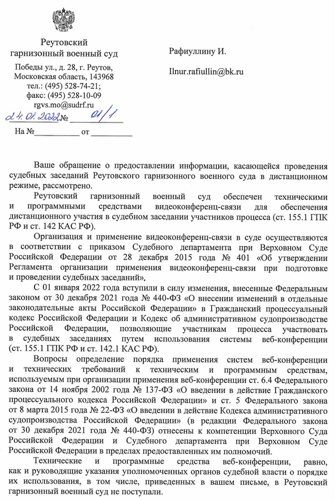 Реутовский гарнизонный военный суд Победы ул., д. 28, г. Реутов, Московская область, 143968 тел.: (495) 528-74-21; факс: (495) 528-10-09 rgvs.mo@sudrf.ru 24.01.2022 № 01/1 Ваше обращение о предоставлении информации, касающейся проведения судебных заседаний Реутовского гарнизонного военного суда в дистанционном режиме, рассмотрено. Реутовский гарнизонный военный суд обеспечен техническими и программными средствами видеоконференц-связи для обеспечения дистанционного участия в судебном заседании участников процесса (ст. 155.1 ГПК РФ и ст. 142 КАС РФ). Организация и применение видеоконференц-связи в суде осуществляются в соответствии с приказом Судебного департамента при Верховном Суде Российской Федерации от 28 декабря 2015 года № 401 «Об утверждении Регламента организации применения видеоконференц-связи при подготовке и проведении судебных заседаний». С 01 января 2022 года вступили в силу изменения, внесенные Федеральным законом от 30 декабря 2021 года № 440-ФЗ «О внесении изменений в отдельные законодательные акты Российской Федерации» в Гражданский процессуальный кодекс Российской Федерации и Кодекс об административном судопроизводстве Российской Федерации, позволяющие участникам процесса участвовать в судебных заседаниях путем использования системы веб-конференции (ст. 155.1 ГПК РФ и ст. 142.1 КАС РФ). Вопросы определение порядка применения систем веб-конференции и технических требований к техническим и программным средствам, используемым при организации применения веб-конференции ст. 6.4 Федерального закона от 14 ноября 2002 года № 137-ФЗ «О введении в действие Гражданского процессуального кодекса Российской Федерации» и ст. 5 Федерального закона от 8 марта 2015 года № 22-ФЗ «О введении в действие Кодекса административного судопроизводства Российской Федерации» (в редакции Федерального закона от 30 декабря 2021 года № 440-ФЗ) отнесены к компетенции Верховного Суда Российской Федерации и Судебного департамента при Верховном Суде Российской Федерации в пределах предоставленных им полномочий. Технические и программные средства веб-конференции, равно, как и руководящие указания уполномоченных органов судебной власти о порядке их использования, в том числе, приведенных в вашем письме, в Реутовский гарнизонный военный суд не поступали.