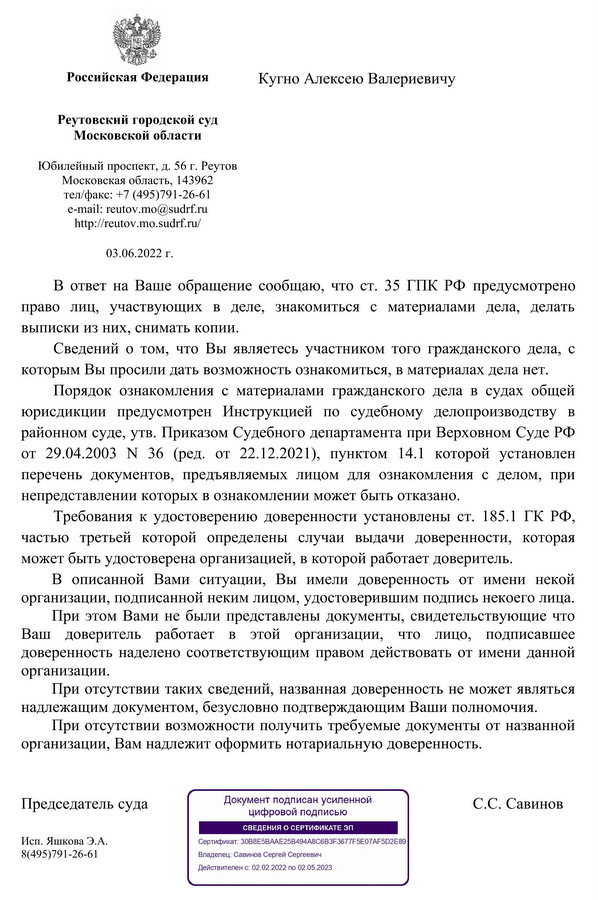 Российская Федерация Реутовский городской суд Московской области Юбилейный проспект, д. 56 г. Реутов Московская область, 143962 тел/факс: +7 (495)791-26-61 e-mail: reutov.mo@sudrf.ru http: // reutov.mo.sudrf. ru/ 03.06.2022 г. Кугно Алексею Валериевичу В ответ на Ваше обращение сообщаю, что ст. 35 ГПК РФ  предусмотрено право  лиц,  участвующих  в  деле,  знакомиться  с  материалами  дела,  делать выписки из них, снимать копии. Сведений о том, что Вы являетесь участником того гражданского дела, с которым Вы просили дать возможность ознакомиться, в материалах дела нет. Порядок  ознакомления с  материалами гражданского  дела  в  судах  общей юрисдикции  предусмотрен  Инструкцией  по  судебному  делопроизводству  в районном суде, утв. Приказом Судебного департамента при Верховном Суде РФ от  29.04.2003  N  36  (ред.  от  22.12.2021),  пунктом  14.1 которой  установлен перечень  документов,  предъявляемых  лицом  для  ознакомления  с  делом,  при непредставлении которых в ознакомлении может быть отказано. Требования к удостоверению доверенности установлены ст. 185.1 ГК РФ, частью  третьей  которой  определены  случаи  выдачи  доверенности,  которая может быть удостоверена организацией, в которой работает доверитель. В  описанной  Вами  ситуации,  Вы  имели  доверенность  от  имени  некой организации, подписанной неким лицом, удостоверившим подпись некоего лица. При этом Вами не были представлены документы, свидетельствующие что Ваш  доверитель  работает  в  этой  организации,  что  лицо,  подписавшее доверенность наделено соответствующим правом действовать от имени данной организации. При отсутствии таких сведений, названная доверенность не может являться надлежащим документом, безусловно подтверждающим Ваши полномочия. При отсутствии возможности получить требуемые документы от названной организации, Вам надлежит оформить нотариальную доверенность. Председатель суда                                                                С.С. Савинов