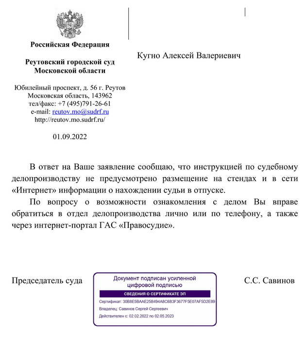 Российская Федерация Реутовский городской суд Московской области Юбилейный проспект, д. 56 г. Реутов Московская область, 143962 тел/факс: +7 (495)791-26-61 e-mail:  reutov  . mo  @  sudrf  . ru http: // reutov.mo.sudrf. ru/ 01.09.2022 Кугно Алексей Валериевич В ответ на Ваше заявление сообщаю, что инструкцией по судебному делопроизводству  не  предусмотрено  размещение  на  стендах  и  в  сети «Интернет» информации о нахождении судьи в отпуске. По  вопросу  о  возможности  ознакомления  с  делом  Вы  вправе обратиться  в  отдел  делопроизводства  лично  или  по  телефону,  а  также через интернет-портал ГАС «Правосудие». Председатель суда С.С. Савинов