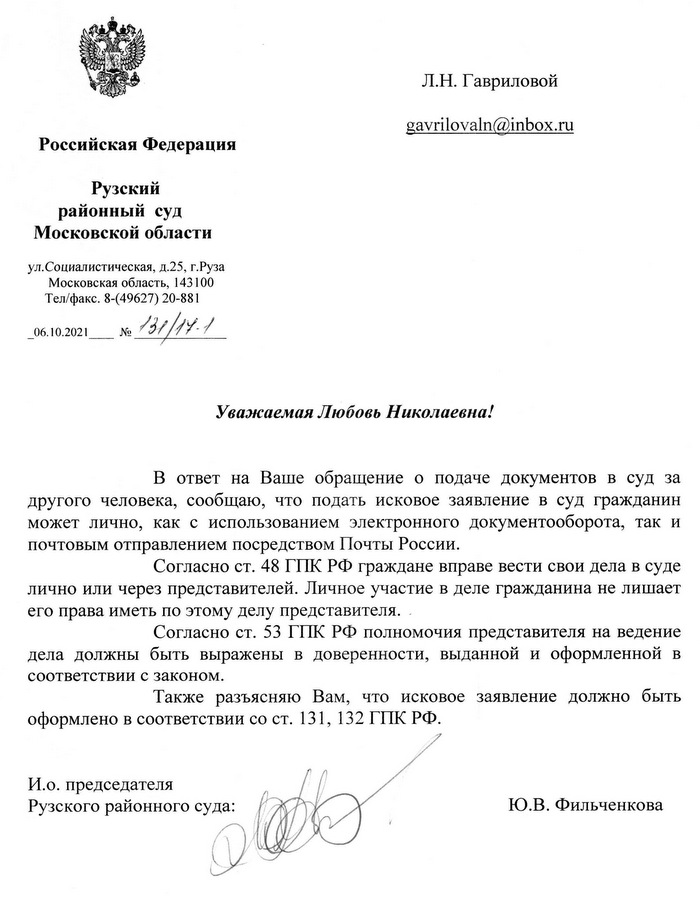 Российская Федерация Рузский районный суд Московской области ул. Социалистическая, д.25, г.Руза Московская область, 143100 Тел/факс. 8-(49627) 20-881 06.10.2021 No 131/14.1 Уважаемая Любовь Николаевна! В ответ на Ваше обращение о подаче документов в суд за другого человека, сообщаю, что подать исковое заявление в суд гражданин может лично, как с использованием электронного документооборота, так и почтовым отправлением посредством Почты России. Согласно ст. 48 ГПК РФ граждане вправе вести свои дела в суде лично или через представителей. Личное участие в деле гражданина не лишает его права иметь по этому делу представителя. Согласно ст. 53 ГПК РФ полномочия представителя на ведение дела должны быть выражены в доверенности, выданной и оформленной в соответствии с законом. Также разъясняю Вам, что исковое заявление должно быть оформлено в соответствии со ст. 131, 132 ГПК РФ. И.о. председателя Рузского районного суда: Ю.В. Фильченкова