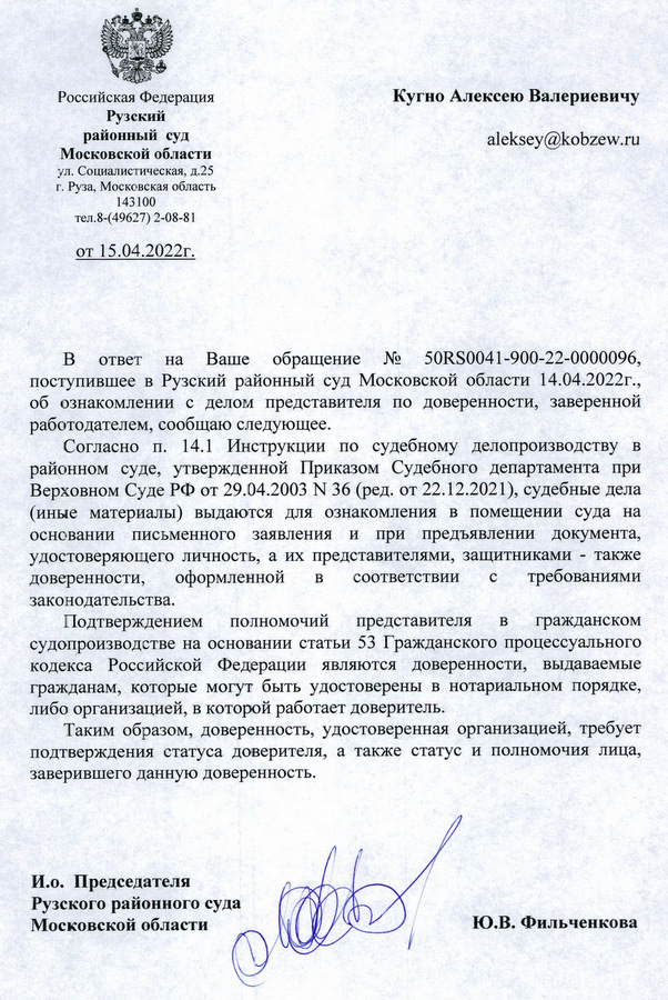 Российская Федерация Рузский районный суд Московской области ул. Социалистическая, д.25 г. Руза, Московская область 143100 тел. 8-(49627) 2-08-81 от 15.04.2022г. Кугно Алексею Валериевичу В ответ на Ваше обращение № 50RS0041-900-22-0000096, поступившее в Рузский районный суд Московской области 14.04.2022г., об ознакомлении с делом представителя по доверенности, заверенной работодателем, сообщаю следующее. Согласно п. 14.1 Инструкции по судебному делопроизводству в районном суде, утвержденной Приказом Судебного департамента при Верховном Суде РФ от 29.04.2003 № 36 (ред. от 22.12.2021), судебные дела (иные материалы) выдаются для ознакомления в помещении суда на основании письменного заявления и при предъявлении документа, удостоверяющего личность, а их представителями, защитниками также доверенности, оформленной в соответствии с требованиями законодательства. Подтверждением полномочий представителя в гражданском судопроизводстве на основании статьи 53 Гражданского процессуального кодекса Российской Федерации являются доверенности, выдаваемые гражданам, которые могут быть удостоверены в нотариальном порядке, либо организацией, в которой работает доверитель. Таким образом, доверенность, удостоверенная организацией, требует подтверждения статуса доверителя, а также статус и полномочия лица, заверившего данную доверенность. И.о. Председателя Рузского районного суда Московской области Ю.В. Фильченкова