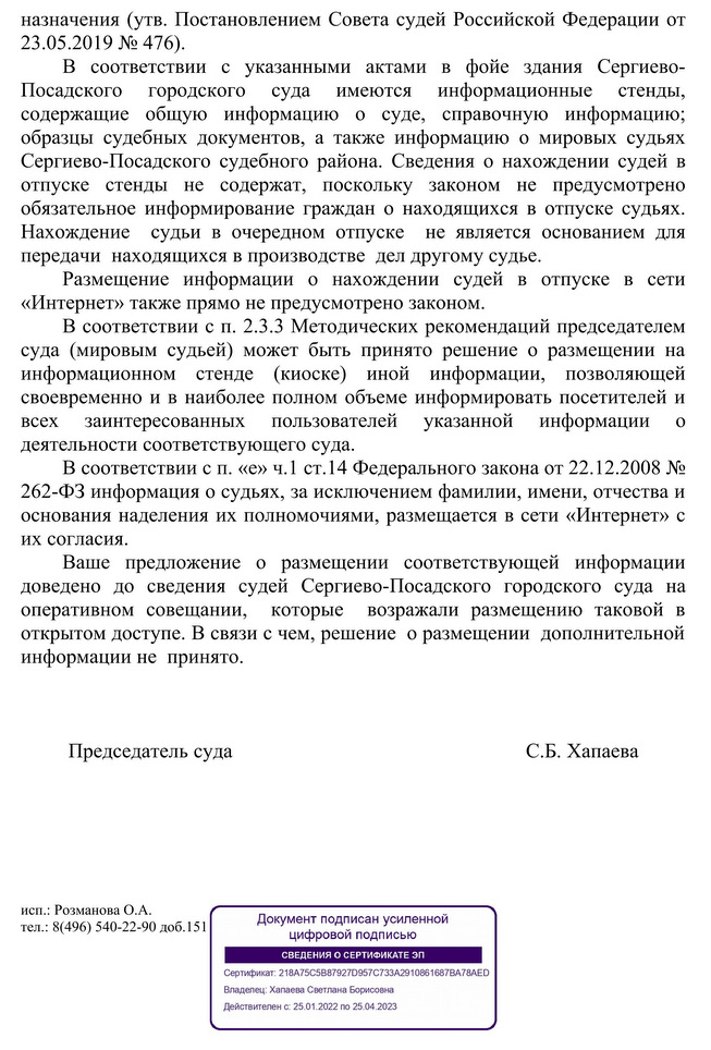 назначения (утв. Постановлением Совета судей Российской Федерации от 23.05.2019 № 476). В соответствии с указанными актами в фойе здания Сергиево- Посадского городского суда имеются информационные стенды, содержащие общую информацию о суде, справочную информацию; образцы судебных документов, а также информацию о мировых судьях Сергиево-Посадского судебного района. Сведения о нахождении судей в отпуске стенды не содержат, поскольку законом не предусмотрено обязательное информирование граждан о находящихся в отпуске судьях. Нахождение судьи в очередном отпуске не является основанием для передачи находящихся в производстве дел другому судье. Размещение информации о нахождении судей в отпуске в сети «Интернет» также прямо не предусмотрено законом. В соответствии с п. 2.3.3 Методических рекомендаций председателем суда (мировым судьей) может быть принято решение о размещении на информационном стенде (киоске) иной информации, позволяющей своевременно и в наиболее полном объеме информировать посетителей и всех заинтересованных пользователей указанной информации 0 деятельности соответствующего суда. В соответствии с п. «е» ч.1 ст.14 Федерального закона от 22.12.2008 № 262-ФЗ информация о судьях, за исключением фамилии, имени, отчества и основания наделения их полномочиями, размещается в сети «Интернет» с их согласия. Ваше предложение о размещении соответствующей информации доведено до сведения судей Сергиево-Посадского городского суда на оперативном совещании, которые возражали размещению таковой в открытом доступе. В связи с чем, решение о размещении дополнительной информации не принято. Председатель суда С.Б. Хапаева