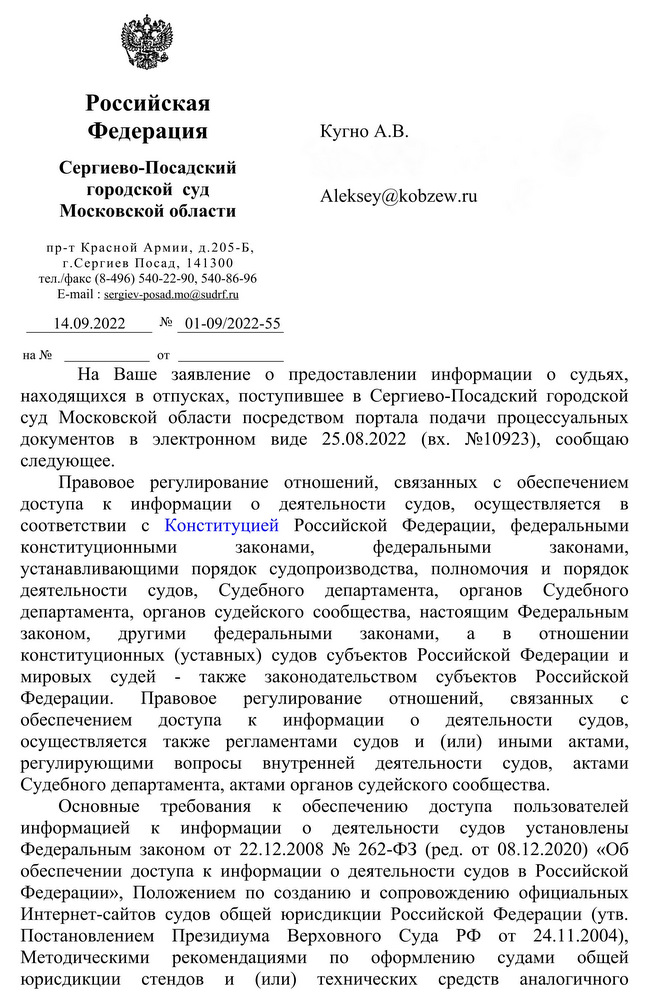 Российская Федерация Сергиево-Посадский городской суд Московской области пр-т Красной Армии, д.205-Б, г.Сергиев Посад, 141300 тел./факс (8-496) 540-22-90, 540-86-96 E-mail : sergiev-posad.mo@sudrf.ru 14.09.2022 № 01-09/2022-55 Кугно А.В. На Ваше заявление о предоставлении информации о судьях, находящихся в отпусках, поступившее в Сергиево-Посадский городской суд Московской области посредством портала подачи процессуальных документов в электронном виде 25.08.2022 (вх. №10923), сообщаю следующее. Правовое регулирование отношений, связанных с обеспечением доступа к информации о деятельности судов, осуществляется в соответствии с Конституцией Российской Федерации, федеральными конституционными законами, федеральными законами, устанавливающими порядок судопроизводства, полномочия и порядок деятельности судов, Судебного департамента, органов Судебного департамента, органов судейского сообщества, настоящим Федеральным законом, другими федеральными законами, а в отношении конституционных (уставных) судов субъектов Российской Федерации и мировых судей также законодательством субъектов Российской Федерации. Правовое регулирование отношений, связанных с обеспечением доступа к информации о деятельности судов, осуществляется также регламентами судов и (или) иными актами, регулирующими вопросы внутренней деятельности судов, актами Судебного департамента, актами органов судейского сообщества. Основные требования к обеспечению доступа пользователей информацией к информации о деятельности судов установлены Федеральным законом от 22.12.2008 № 262-ФЗ (ред. от 08.12.2020) «Об обеспечении доступа к информации о деятельности судов в Российской Федерации», Положением по созданию и сопровождению официальных Интернет-сайтов судов общей юрисдикции Российской Федерации (утв. Постановлением Президиума Верховного Суда РФ от 24.11.2004), Методическими рекомендациями по оформлению судами общей юрисдикции стендов и (или) технических средств аналогичного