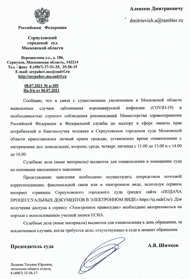 Российская Федерация Серпуховский городской суд Московской области Ворошилова ул., д. 186, Серпухов, Московская область, 142214 Тел./факс 8 (4967) 37-51-35, 35-56-19 E-mail: serpuhov.mo@sudrf.ru http: //serpuhov. mo.sudrf.ru 08.07.2021 № к-305 На б/н от 06.07.2021 Сообщаю, что в связи с существенным увеличением в Московской области выявленных случаев заболевания коронавирусной инфекции (COVID-19) и необходимостью строгого соблюдения рекомендаций Министерства здравоохранения Российской Федерации и Федеральной службы по надзору в сфере защиты прав потребителей и благополучия человека в Серпуховском городском суде Московской области приостановлен личный прием граждан, установлено время ознакомления с материалами дел: понедельник, вторник, среда, четверг, пятница с 11.00 до 13.00 и с 14.00 до 16.00. Судебные дела (иные материалы) выдаются для ознакомления в помещении суда на основании письменного заявления. Представление заявления необходимо осуществлять посредством почтовой корреспонденции, факсимильной связи или в электронном виде, используя сервисы интернет страницы Серпуховского городского суда (раздел сайта «ПОДАЧА ПРОЦЕССУАЛЬНЫХ ДОКУМЕНТОВ В ЭЛЕКТРОННОМ ВИДЕ» https: //ej.sudrf. ru/). Для получения доступа к сервису «Электронное правосудие» необходимо авторизоваться на портале с использованием учетной записи ЕСИА. Судебные дела (иные материалы) выдаются для ознакомления в день обращения, за исключением случаев, когда требуется дело, отсутствующее в суде в момент обращения. Председатель суда А.В. Шичков