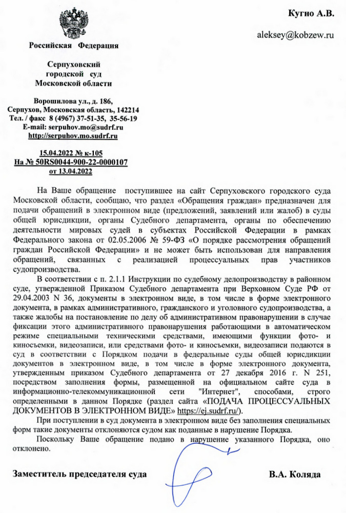 Российская Федерация Серпуховский городской суд Московской области Ворошилова ул., д. 186, Серпухов, Московская область, 142214 Тел./факс 8 (4967) 37-51-35, 35-56-19 E-mail: serpuhov.mo@sudrf.ru http: // serpuhov.mo.sudrf. ru 15.04.2022 № к-105 На № 50RS0044-900-22-0000107 от 13.04.2022 Кугно А.В. На Ваше обращение поступившее на сайт Серпуховского городского суда Московской области, сообщаю, что раздел «Обращения граждан» предназначен для подачи обращений в электронном виде (предложений, заявлений или жалоб) в суды общей юрисдикции, органы Судебного департамента, органы по обеспечению деятельности мировых судей в субъектах Российской Федерации в рамках Федерального закона от 02.05.2006 № 59-ФЗ «О порядке рассмотрения обращений граждан Российской Федерации» и не может быть использован для направления обращений, связанных с реализацией процессуальных прав участников судопроизводства. В соответствии с п. 2.1.1 Инструкции по судебному делопроизводству в районном суде, утвержденной Приказом Судебного департамента при Верховном Суде РФ от 29.04.2003 N 36, документы в электронном виде, в том числе в форме электронного документа, в рамках административного, гражданского и уголовного судопроизводства, а также жалобы на постановление по делу об административном правонарушении в случае фиксации этого административного правонарушения работающими в автоматическом режиме специальными техническими средствами, имеющими функции фото- и киносъемки, видеозаписи, или средствами фото- и киносъемки, видеозаписи подаются в суд в соответствии с Порядком подачи в федеральные суды общей юрисдикции документов в электронном виде, в том числе в форме электронного документа, утвержденным приказом Судебного департамента от 27 декабря 2016 г. № 251, посредством заполнения формы, размещенной на официальном сайте суда в информационно-телекоммуникационной сети "Интернет", способами, строго определенными в данном Порядке (раздел сайта «ПОДАЧА ПРОЦЕССУАЛЬНЫХ ДОКУМЕНТОВ В ЭЛЕКТРОННОМ ВИДЕ» https: // ej.sudrf. ru/). При поступлении в суд документа в электронном виде без заполнения специальных форм такие документы отклоняются судом как поданные в нарушение Порядка. Поскольку Ваше обращение подано в нарушение указанного Порядка, оно отклонено. Заместитель председателя суда В.А. Коляда