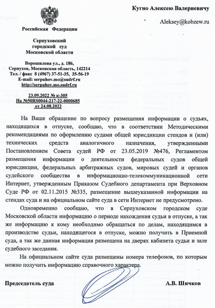 Российская Федерация  Серпуховский городской суд Московской области Ворошилова ул., д. 186,  Серпухов, Московская область, 142214  Тел./ факс 8 (4967) 37-51-35, 35-56-19  E-mail: serpuhov.mo@sudrf.ru http :// serpuhov.mo.sudrf. ru 23.09.2022 № к-305 На №50RS0044-217-22-0000685 от 24.08.2022 Кугно Алексею Валерьевичу  Aleksey@kobzew.ru На Ваше обращение по вопросу размещения информации о судьях, находящихся в отпуске, сообщаю, что в соответствии с Методическими рекомендациями по оформлению судами общей юрисдикции стендов и (или) технических средств аналогичного назначения, утвержденными Постановлением Совета судей РФ от 23.05.2019 №476, Регламентом размещения информации о деятельности федеральных судов общей юрисдикции, федеральных арбитражных судов, мировых судей и органов судейского сообщества в информационно-телекоммуникационной сети Интернет, утвержденным Приказом Судебного департамента при Верховном Суде РФ от 02.11.2015 №335, размещение вышеуказанной информации на стендах суда и на официальном сайте суда в сети Интернет не предусмотрено. Одновременно сообщаю, что в Серпуховском городском суде Московской области информация о периоде нахождения судьи в отпуске, а также информация о том, к кому необходимо обращаться по делам, находящимся в производстве судьи, находящегося в отпуске, может получить в Приемной суда, а также данная информация размещена на дверях кабинета судьи и зале судебного заседания. На официальном сайте суда размещены номера телефонов, по которым можно получить информацию справочного характера. Председатель суда  А.В. Шичков