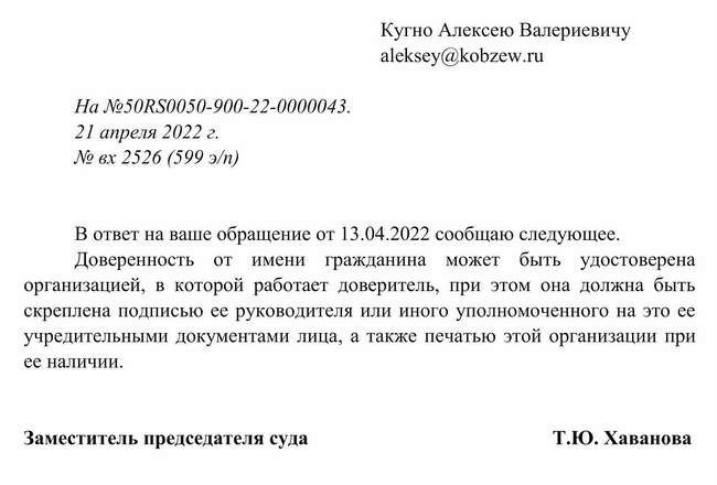 На №50RS0050-900-22-0000043. 21 апреля 2022 г. № вх 2526 (599 э/п) Кугно Алексею Валериевичу В ответ на ваше обра щение от 13.04.2022 сообщаю следующее. Доверенность от имени гражданина может быть удостоверена организацией, в которой работает доверитель, при этом она должна быть скреплена подписью ее руководителя или иного уполномоченного на это ее учредительными документами лица, а также печатью этой организации при ее наличии. Заместитель председателя суда Т.Ю. Хаванова