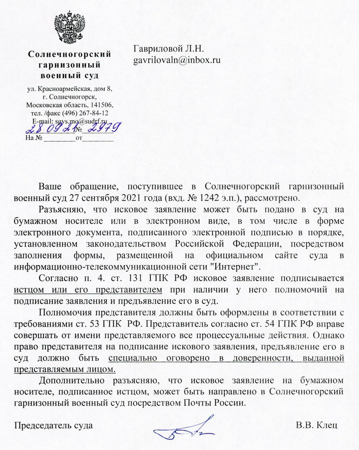 Солнечногорский гарнизонный военный суд ул. Красноармейская, дом 8, г. Солнечногорск, Московская область, 141506, тел./факс (496) 267-84-12 E-mail: sgvs.mo@sudrf.ru 28.09 № 2979 Ваше обращение, поступившее в Солнечногорский гарнизонный военный суд 27 сентября 2021 года (вхд. № 1242 э.п.), рассмотрено. Разъясняю, что исковое заявление может быть подано в суд на бумажном носителе или в электронном виде, в том числе в форме электронного документа, подписанного электронной подписью в порядке, установленном законодательством Российской Федерации, посредством заполнения формы, размещенной на официальном сайте суда в информационно-телекоммуникационной сети "Интернет". Согласно п. 4. ст. 131 ГПК РФ исковое заявление подписывается истцом или его представителем при наличии у него полномочий на подписание заявления и предъявление его в суд. Полномочия представителя должны быть оформлены в соответствии с требованиями ст. 53 ГПК РФ. Представитель согласно ст. 54 ГПК РФ вправе совершать от имени представляемого все процессуальные действия. Однако право представителя на подписание искового заявления, предъявление его в суд должно быть специально оговорено в доверенности, выданной представляемым лицом. Дополнительно разъясняю, что исковое заявление на бумажном носителе, подписанное истцом, может быть направлено в Солнечногорский гарнизонный военный суд посредством Почты России. Председатель суда В.В. Клец Тимофеева Анастасия Александровна