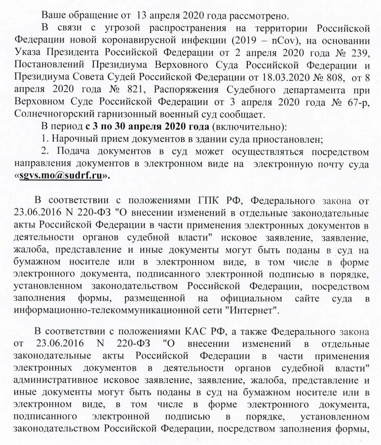 Ваше обращение от 13 апреля 2020 года рассмотрено. В связи с угрозой распространения на территории Рссийской Федерации новой коронавирусной инфекции, на основании Указа Президента Российской Федерации от 2 апреля 2020 года N2 239, Постановлений Президиума Верховного Суда Российской Федерации и Президиума Совета Судей РОССИЙСКОЙФедерации от 18.03.2020 N2 808, от 8 апреля 2020 года N2 821, Распоряжения Судебного департамента при Верховном Суде Российской Федерации от 3 апреля 2020 года N2 67-р, Солнечногорский гарнизонный военный суд сообщает. В период с 3 по 30 апреля 2020 года (включительно): 1. Нарочный прием документов в здании суда приостановлен; 2. Подача документов в суд может осуществляться посредством направления документов в электронном виде на электронную почту суда В соответствии с положениями ГПК РФ, Федерального закона от N 220-ФЗ "О внесении изменений в отдельные законодательные акты Российской Федерации в части применения электронных документов в деятельности органов судебной власти" исковое заявление, заявление, жалоба, представление и иные документы могут быть поданы в суд на бумажном носителе или в электронном виде, в том числе в форме электронного документа, подписанного электронной подписью в порядке, установленном законодательством Российской Федерации, носредством заполнения формы, размещенной на Официальном сайте суда в информационно-телекоммуникационной сети "Интернет" . В соответствии с положениями КАС РФ, а также Федерального закона от 23.06.2016 N 220-ФЗ "О внесении изменений в отдельныe законодательные акты Российской Федерации в части применения электронных документов в деятельности органов судебной власти" административное исковое заявление, заявление, жалоба, представление и иные документы могут быть поданы в суд на бумажном носителе или в электронном виде, в том числе в форме электронного документа, подписанного электронной подписью в порядке, установленном законодательством Российской Федерации, посредством заполнения формы,