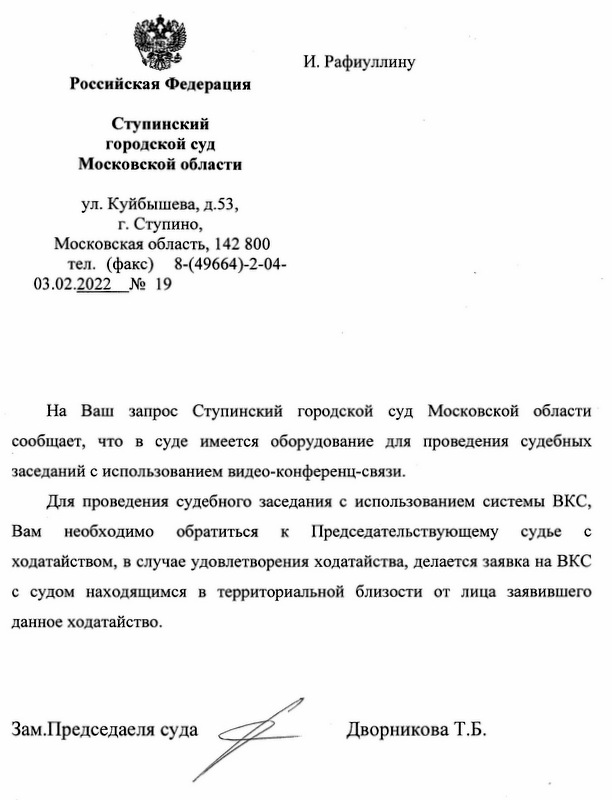 Российская Федерация Ступинский городской суд Московской области ул. Куйбышева, д.53, г. Ступино, Московская область, 142 800 тел. (факс) 8-(49664)-2-04- 03.02.2022 № 19 На Ваш запрос Ступинский городской суд Московской области сообщает, что в суде имеется оборудование для проведения судебных заседаний с использованием видео-конференц-связи. Для проведения судебного заседания с использованием системы ВКС, Вам необходимо обратиться к Председательствующему судье с ходатайством, в случае удовлетворения ходатайства, делается заявка на ВКС с судом находящимся в территориальной близости от лица заявившего данное ходатайство. Зам. Председателя суда Дворникова Т.Б.