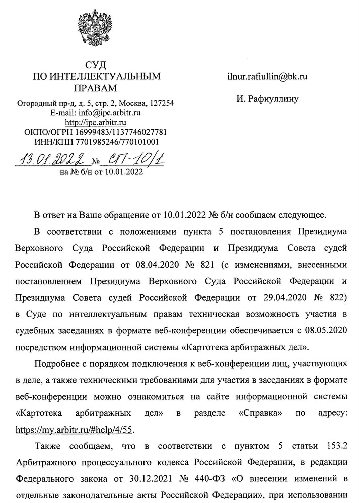 СУД ПО ИНТЕЛЛЕКТУАЛЬНЫМ ПРАВАМ Огородный пр-д, д. 5, стр. 2, Москва, 127254 E-mail: info@ipc.arbitr.ru http: // ipc.arbitr. ru ΟΚΠΟ/ΟΓΡΗ 16999483/1137746027781 ИНН/КПП 7701985246/770101001 13.01.2022 № CT-10/1 на № б/н от 10.01.2022 В ответ на Ваше обращение от 10.01.2022 № б/н сообщаем следующее. В соответствии с положениями пункта 5 постановления Президиума Верховного Суда Российской Федерации и Президиума Совета судей Российской Федерации от 08.04.2020 № 821 (с изменениями, внесенными постановлением Президиума Верховного Суда Российской Федерации и Президиума Совета судей Российской Федерации от 29.04.2020 № 822) в Суде по интеллектуальным правам техническая возможность участия в судебных заседаниях в формате веб-конференции обеспечивается с 08.05.2020 посредством информационной системы «Картотека арбитражных дел». Подробнее с порядком подключения к веб-конференции лиц, участвующих в деле, а также техническими требованиями для участия в заседаниях в формате веб-конференции можно ознакомиться на сайте информационной системы «Картотека арбитражных дел» B разделе «Справка» по адресу: https: // my.arbitr. ru/#help/4/55. Также сообщаем, что в соответствии с пунктом 5 статьи 153.2 Арбитражного процессуального кодекса Российской Федерации, в редакции Федерального закона от 30.12.2021 № 440-ФЗ «О внесении изменений в отдельные законодательные акты Российской Федерации», при использовании