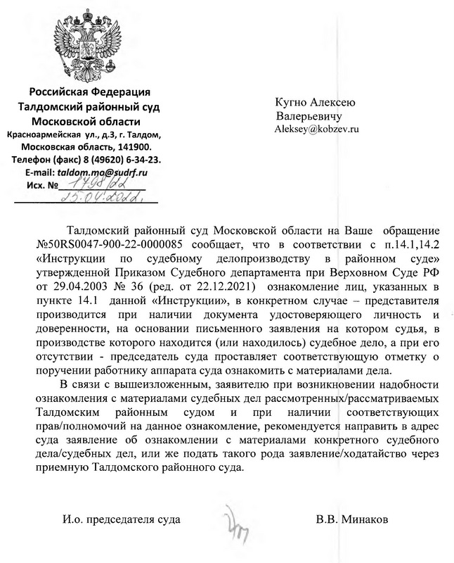 Российская Федерация Талдомский районный суд Московской области Красноармейская ул., д.З, г. Талдом, Московская область, 141900. Телефон (факс) 8 (49620) 6-34-23. Кугно Алексею Валерьевичу Талдомский районный суд Московской области на Ваше обращение №50RS0047-900-22-0000085 сообщает, что в соответствии с п. 14.1,14.2 «Инструкции по судебному делопроизводству в районном суде» утвержденной Приказом Судебного департамента при Верховном Суде РФ от 29.04.2003 № 36 (ред. от 22.12.2021) ознакомление лиц, указанных в пункте 14.1 данной «Инструкции», в конкретном случае -  представителя производится при наличии документа удостоверяющего личность и доверенности, на основании письменного заявления на котором судья, в производстве которого находится (или находилось) судебное дело, а при его отсутствии - председатель суда проставляет соответствующую отметку о поручении работнику аппарата суда ознакомить с материалами дела. В связи с вышеизложенным, заявителю при возникновении надобности ознакомления с материалами судебных дел рассмотренных/рассматриваемых Талдомским районным судом и при наличии соответствующих прав/полномочий на данное ознакомление, рекомендуется направить в адрес суда заявление об ознакомлении с материалами конкретного судебного дела/судебных дел, или же подать такого рода заявление/ходатайство через приемную Талдомского районного суда. И.о. председателя суда В.В. Минаков