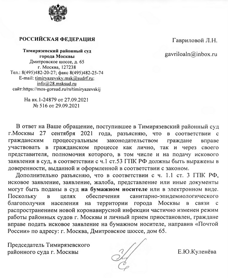 РОССИЙСКАЯ ФЕДЕРАЦИЯ Тимирязевский районный суд . города Москвы Дмитровское шоссе, д. 65 г. Москва, 127238 Тел.: 8(495)482-20-27; факс 8(495)482-25-74 E-mail: timirvazevskv.msk@sudrf.ru: info@28.msksud.ru сайт: https: //mos-gorsud.ru /rs/timiryazevskij На вх. 1 -24879 от 27.09.2021 №516  от 29.09.2021 В ответ на Ваше обращение, поступившее в Тимирязевский районный суд г.Москвы 27 сентября 2021 года, разъясняю, что в соответствии с гражданским процессуальным законодательством граждане вправе участвовать в гражданском процессе как лично, так и через своего представителя, полномочия которого, в том числе и на подачу искового заявления в суд, в соответствии с ч.1 ст.53 ГПК РФ должны быть выражены в доверенности, выданной и оформленной в соответствии с законом. Дополнительно разъясняю, что в соответствии с ч. 1.1 ст. 3 ГПК РФ, исковое заявление, заявление, жалоба, представление или иные документы могут быть поданы в суд на бумажном носителе или в электронном виде. Поскольку в целях обеспечения санитарно-эпидемиологического благополучия населения на территории города Москвы в связи с распространением новой коронавирусной инфекции частично изменен режим работы районных судов г. Москвы и личный прием приостановлен, граждане вправе подать исковое заявление на бумажном носителе, направив «Почтой России» по адресу: г. Москва, Дмитровское шоссе, дом 65. Председатель Тимирязевского районного суда г. Москвы Е.Ю.Куленёва