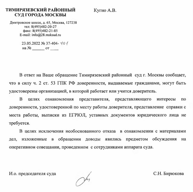 ТИМИРЯЗЕВСКИЙ РАЙОННЫЙ СУД ГОРОДА МОСКВЫ Дмитровское шоссе, д. 65, Москва, 127238 тел: 8(495)482-20-27 факс: 8(495)482-21-85 E-mail: info@28.msksud.ru 23.05.2022 № 37- 404-40-f Кугно А.В. В ответ на Ваше обращение Тимирязевский районный суд г. Москвы сообщает, что в силу ч. 2 ст. 53 ГПК РФ доверенности, выдаваемые гражданами, могут быть удостоверены организацией, в которой работает или учится доверитель. В целях ознакомления представителя, представляющего интересы по доверенности, удостоверенной по месту работы доверителя, представление справки с места работы, выписки из ЕГРЮЛ, уставных документов юридического лица не требуется. В целях исключения необоснованного отказа в ознакомлении с материалами дел, изложенные в обращении доводы явились предметом обсуждения на оперативном совещании, проведенном с сотрудниками аппарата суда. И.о. председателя суда С.Н. Бирюкова